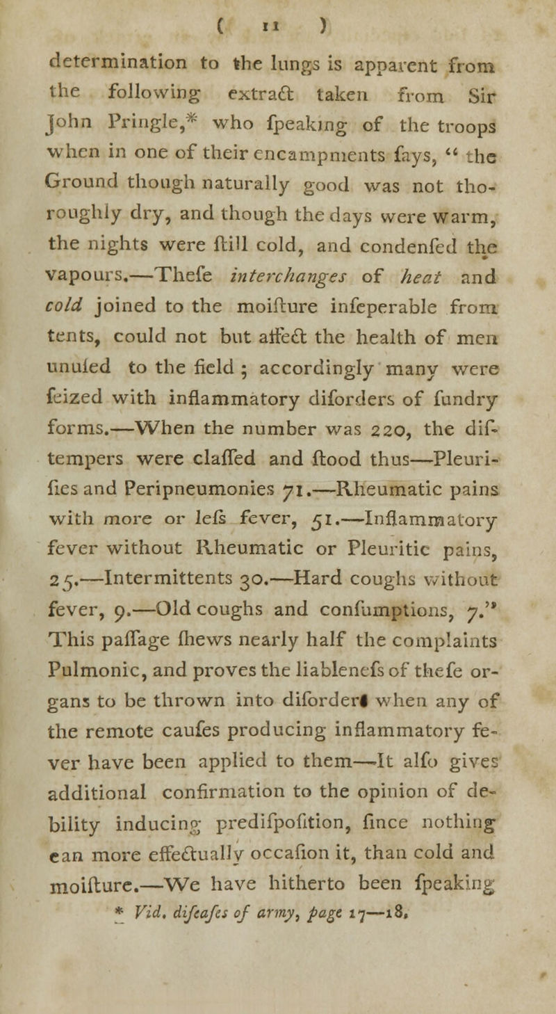 determination to the lungs is apparent from the following extract taken from Sir John PringJe,* who fpeaking of the troops when in one of their encampments fays,  the Ground though naturally good was not tho- roughly dry, and though the days were warm, the nights were Hill cold, and condenfed the vapours.—Thefe interchanges of heat and cold joined to the moiflure infeperable from tents, could not but affect the health of men unuled to the field ; accordingly many were feized with inflammatory diforders of fundry forms.—When the number was 2 20, the dif- tempers were clafTed and flood thus—Pleuri- fies and Peripneumonies 71.—Rheumatic pains with more or lefs fever, 51.—Inflammatory fever without Rheumatic or Pleuritic pains, 25.—Intermittents 30.—Hard coughs without fever, 9.—Old coughs and confumptions, 7. This paffage fhews nearly half the complaints Pulmonic, and proves the liablenefs of thefe or- gans to be thrown into diforderl when any of the remote caufes producing inflammatory fe- ver have been applied to them—-It alfo gives additional confirmation to the opinion of de- bility inducing predifpofition, fince nothing can more effectually occafion it, than cold and moiflure.—We have hitherto been fpeaking * Vid, difeafes of army, page 17—18,