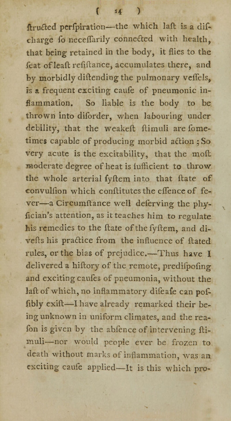 ftru&ed perfpiration—the which laft is a dis- charge To necefTarily connected with health, that being retained in the body, it flies to the feat of leaft refiftance, accumulates there, and by morbidly diftending the pulmonary veflels, is a frequent exciting caufe of pneumonic in- flammation. So liable is the body to be thrown into diforder, when labouring under debility, that the weakefl flimuli are fome- times capable of producing morbid action ;So very acute is the excitability, that the molt moderate degree of heat is iufficient to throw the whole arterial fyftem into that ftate of convulfion which conftitutes the effence of fe- ver—a Circumftance well deferving the phy- fician's attention, as it teaches him to regulate his remedies to the Mate of the fyftem, and di- verts his practice from the influence of ftated rules, or the bias of prejudice.—Thus have I delivered a hiftory of the remote, predilpofing and exciting caufes of pneumonia, without the laft of which, no inflammatory difeafe can pof- fibly exift—I have already remarked their be- ing unknown in uniform climates, and the rea- fon is given by the ahfence of intervening fti- muli—nor would people ever be frozen to death without marks of inflammation, was an exciting caufe applied—It is this which pro-