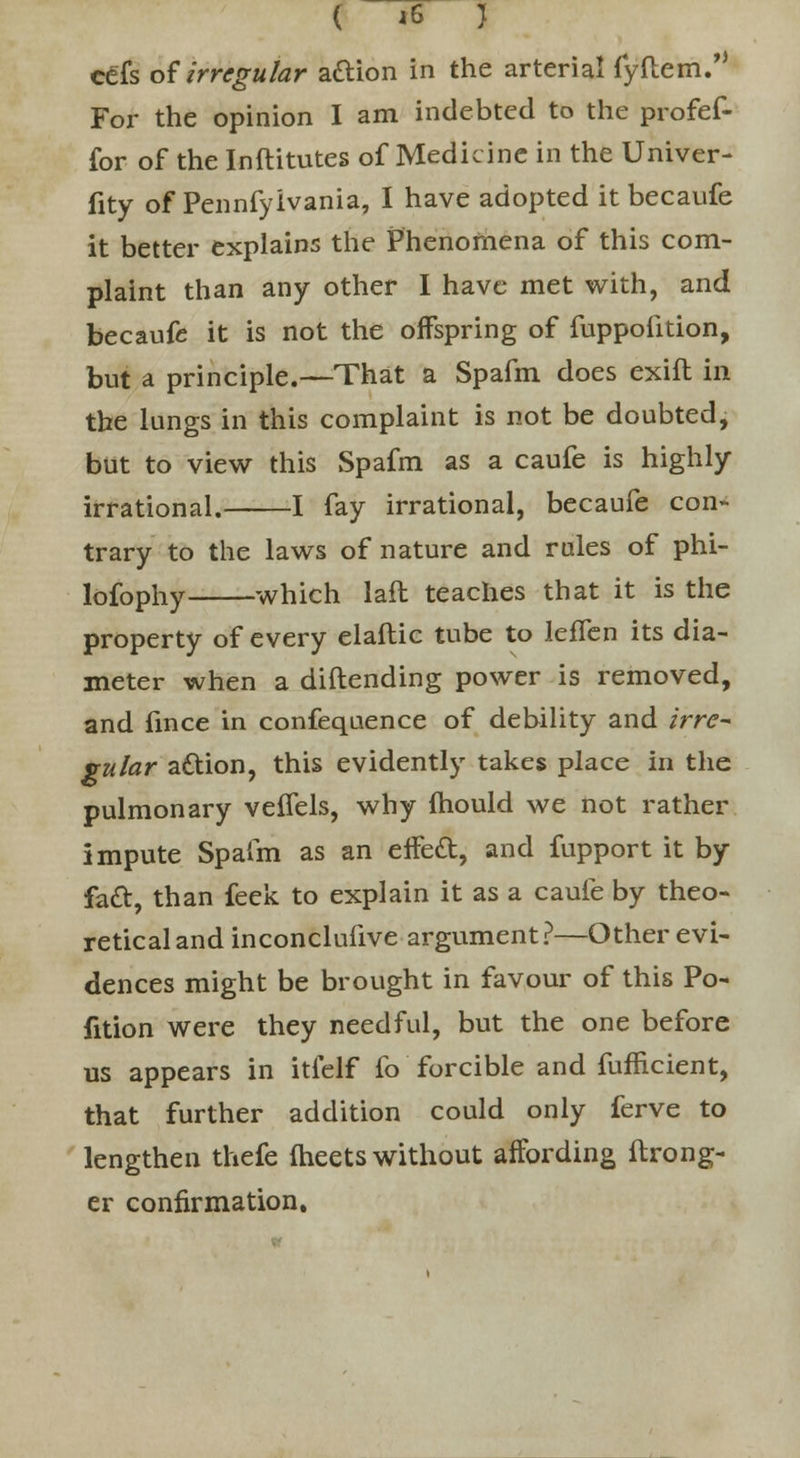 ( IB I cefs of irregular aaion in the arterial rynem. For the opinion I am indebted to the profef- for of the Inftitutes of Medicine in the Univer- fity of Pennfyivania, I have adopted it becaufe it better explains the Phenomena of this com- plaint than any other I have met with, and becaufe it is not the offspring of fuppofition, but a principle.—That a Spafm does exift in the lungs in this complaint is not be doubted, but to view this Spafm as a caufe is highly- irrational. 1 fay irrational, becaufe con- trary to the laws of nature and rales of phi- lofophy which lafl teaches that it is the property of every elaftic tube to leffen its dia- meter when a diftending power is removed, and fince in confeqnence of debility and irre- gular attion, this evidently takes place in the pulmonary veflels, why mould we not rather impute Spafm as an effed, and fupport it by fa£t, than feek to explain it as a caufe by theo- retical and inconclufive argument?—Other evi- dences might be brought in favour of this Po- rtion were they needful, but the one before us appears in itlelf fo forcible and fufflcient, that further addition could only ferve to lengthen thefe fheets without affording ftrong- er confirmation.