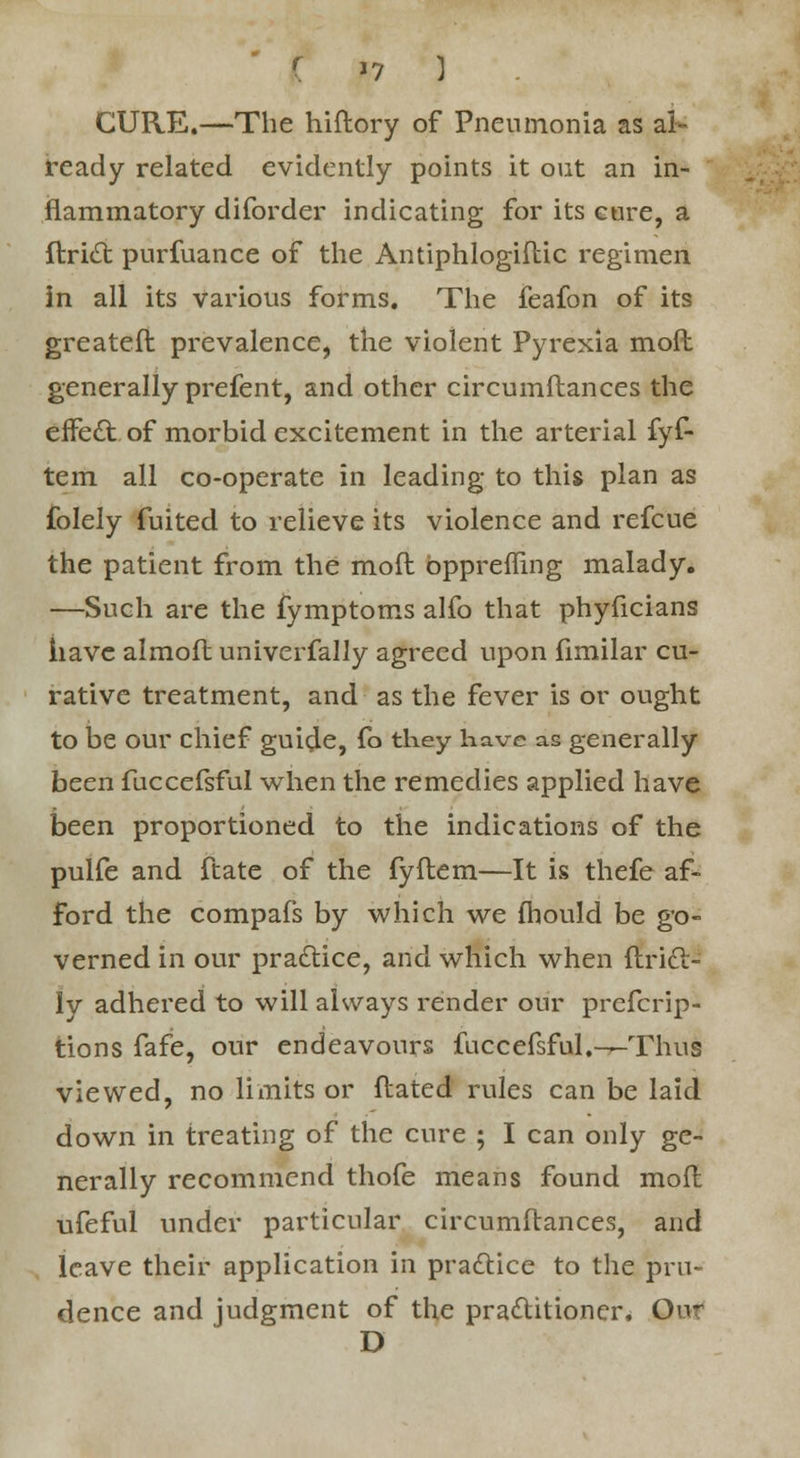 CURE.—The hiftory of Pneumonia as al- ready related evidently points it out an in- flammatory diforder indicating for its cure, a ftritt purfuance of the Antiphlogiflic regimen in all its various forms. The feafon of its greateft prevalence, the violent Pyrexia mod generally prefent, and other circumftances the effect of morbid excitement in the arterial fyf- tem all co-operate in leading to this plan as folely fuited to relieve its violence and refcue the patient from the mod bppreffing malady. —Such are the fymptoms alfo that phyficians have almofl univerfally agreed upon fimilar cu- rative treatment, and as the fever is or ought to be our chief guide, fo they have as generally been fuccefsful when the remedies applied have been proportioned to the indications of the pulfe and ftate of the fyftem—It is thefe af- ford the compafs by which we (hould be go- verned in our practice, and which when ftrift- ly adhered to will always render our prefcrip- tions fafe, our endeavours fuccefsful.—Thus viewed, no limits or flated rules can be laid down in treating of the cure ; I can only ge- nerally recommend thofe means found moil ufeful under particular circumftances, and leave their application in practice to the pru- dence and judgment of the practitioner. Our D