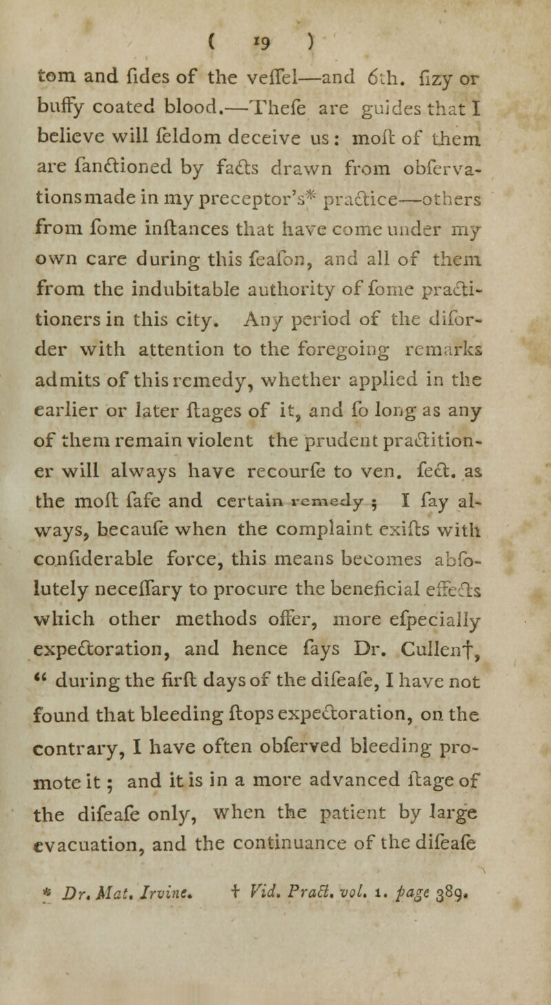 ( *9 ) torn and fides of the veffel—and 6th. fizy or buffy coated blood.—Thefe are guides that! believe will feldom deceive us : moil of them are fanctioned by facts drawn from obferva- tionsmade in my preceptor's* practice—others from fome inflances that have come under my own care during this fc^Con, and all of them from the indubitable authority of fome practi- tioners in this city. Any period of the difor- der with attention to the foregoing remarks admits of this remedy, whether applied in the earlier or later ftages of it, and fo long as any of them remain violent the prudent practition- er will always have recour£e to ven. feet, as the moll fafe and certain remedy 5 I fay al- ways, becaufe when the complaint exiils with confiderable force, this means becomes abfb- lutely neceffary to procure the beneficial effects which other methods offer, more efpecially expectoration, and hence fays Dr. Cullenf,  during the firft days of the difeafe, I have not found that bleeding flops expectoration, on the contrary, I have often obferved bleeding pro- mote it ; and it is in a more advanced itageof the difeafe only, when the patient by large evacuation, and the continuance of the difeafe