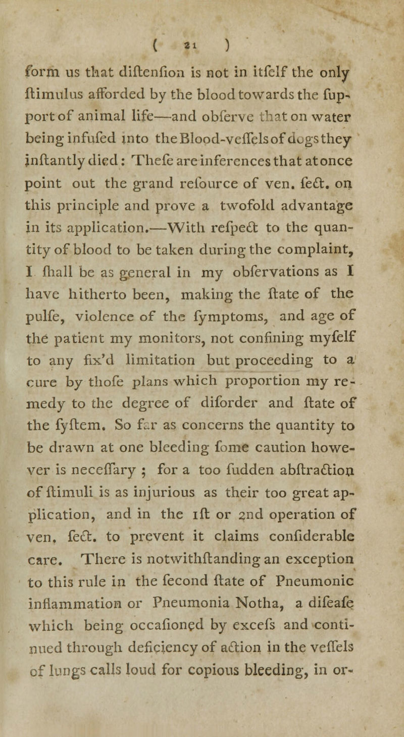 form us that diftenfion is not in itfelf the only ftimulus afforded by the blood towards the fup- port of animal life—and obferve that on water beinginfufed into theBlood-velfelsof d^gsthey jnftantly died: Thefe are inferences that atonce point out the grand relburce of ven. left, on this principle and prove a twofold advantage in its application.—With refpett to the quan- tity of blood to betaken during the complaint, I fhall be as general in my obfervations as I have hitherto been, making the ftate of the pulfe, violence of the fymptoms, and age of the patient my monitors, not confining myfelf to any fix'd limitation but proceeding to a cure by thofe plans which proportion my re- medy to the degree of diforder and ftate of the fyftem. So far as concerns the quantity to be drawn at one bleeding fome caution howe- ver is necefTary ; for a too fudden abftrattion of flimuli is as injurious as their too great ap- plication, and in the ift or 2nd operation of ven. fe£t. to prevent it claims confiderable care. There is notwithstanding an exception to this rule in the fecond ftate of Pneumonic inflammation or Pneumonia Notha, a difeafe which being occafioned by excefs and conti- nued through deficiency of adtion in the veflels of lungs calls loud for copious bleeding, in or-