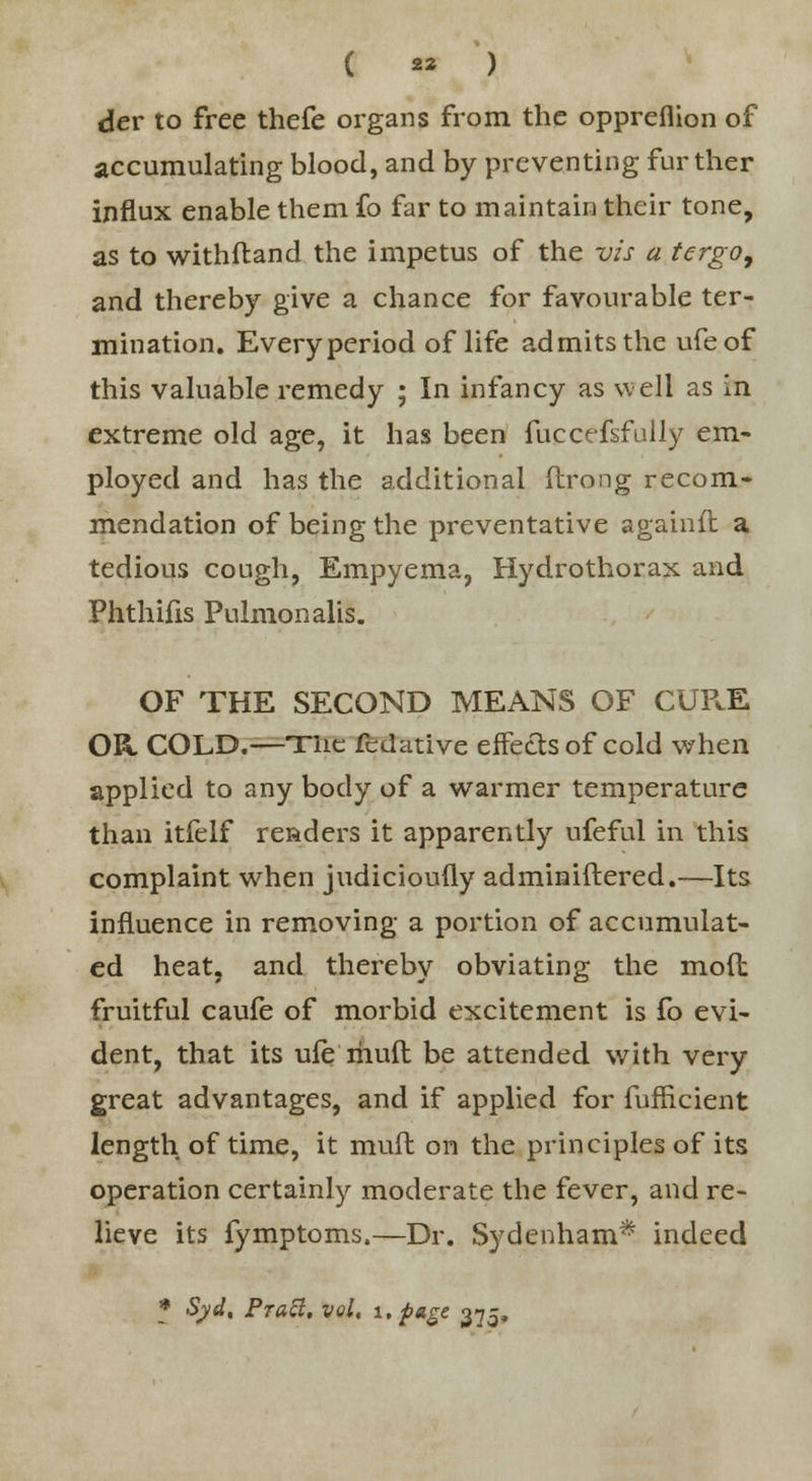 ( « ) der to free thefe organs from the oppreflion of accumulating blood, and by preventing further influx enable them fo far to maintain their tone, as to withftand the impetus of the vis a tergo9 and thereby give a chance for favourable ter- mination. Everyperiod of life admits the ufeof this valuable remedy ; In infancy as well as in extreme old age, it has been fuccefsfully em- ployed and has the additional ftrong recom- mendation of being the preventative againft a tedious cough, Empyema, Hydrothorax and Phthifis Pulmonalis. OF THE SECOND MEANS OF CUPcE OR COLD.—Tiie fedative effects of cold when applied to any body of a warmer temperature than itfelf readers it apparently ufeful in this complaint when judicioufly adminiftered.—Its influence in removing a portion of accumulat- ed heat, and thereby obviating the mod fruitful caufe of morbid excitement is fo evi- dent, that its ufe muft be attended with very great advantages, and if applied for fufheient length of time, it mull on the principles of its operation certainly moderate the fever, and re- lieve its fymptoms.—Dr. Sydenham* indeed * Syd, Pratt, vol, i. page 375,