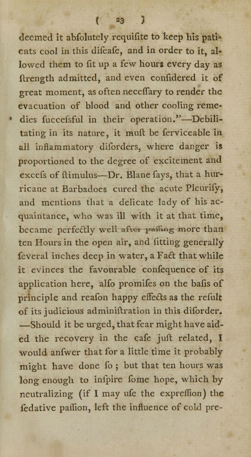 deemed it abfolutely requifite to keep his pati- ents cool in this difeafe, and in order to it, al* lowed them to fit up a few hours every day as ftrength admitted, and even confidered it of great moment, as often neceffary to render the evacuation of blood and other cooling reme* dies fuccefsful in their operation.—Debili- tating in its nature, it muft be ferviceable in all inflammatory diforders, where danger is proportioned to the degree of excitement and excefs of flimulus—Dr. Blane fays, that a hur- ricane at Barbadoes cured the acute Pleurify, and mentions that a delicate lady of his ac- quaintance, who was ill with it at that time, became perfectly well afici filing more than ten Hours in the open air, and fitting generally feveral inches deep in water, aFacl; that while it evinces the favourable confequence of its application here, alfo promifes on the bafis of principle and reafon happy effects as the refult of its judicious adminiilration in this diforder. —Should it be urged, that fear might have aid- ed the recovery in the cafe juft related, I would anfwer that for a little time it probably might have done fo ; but that ten hours was long enough to inipire fome hope, which by neutralizing (if I may ufe the expreffion) the fedative paihon, left the influence of cold pre-