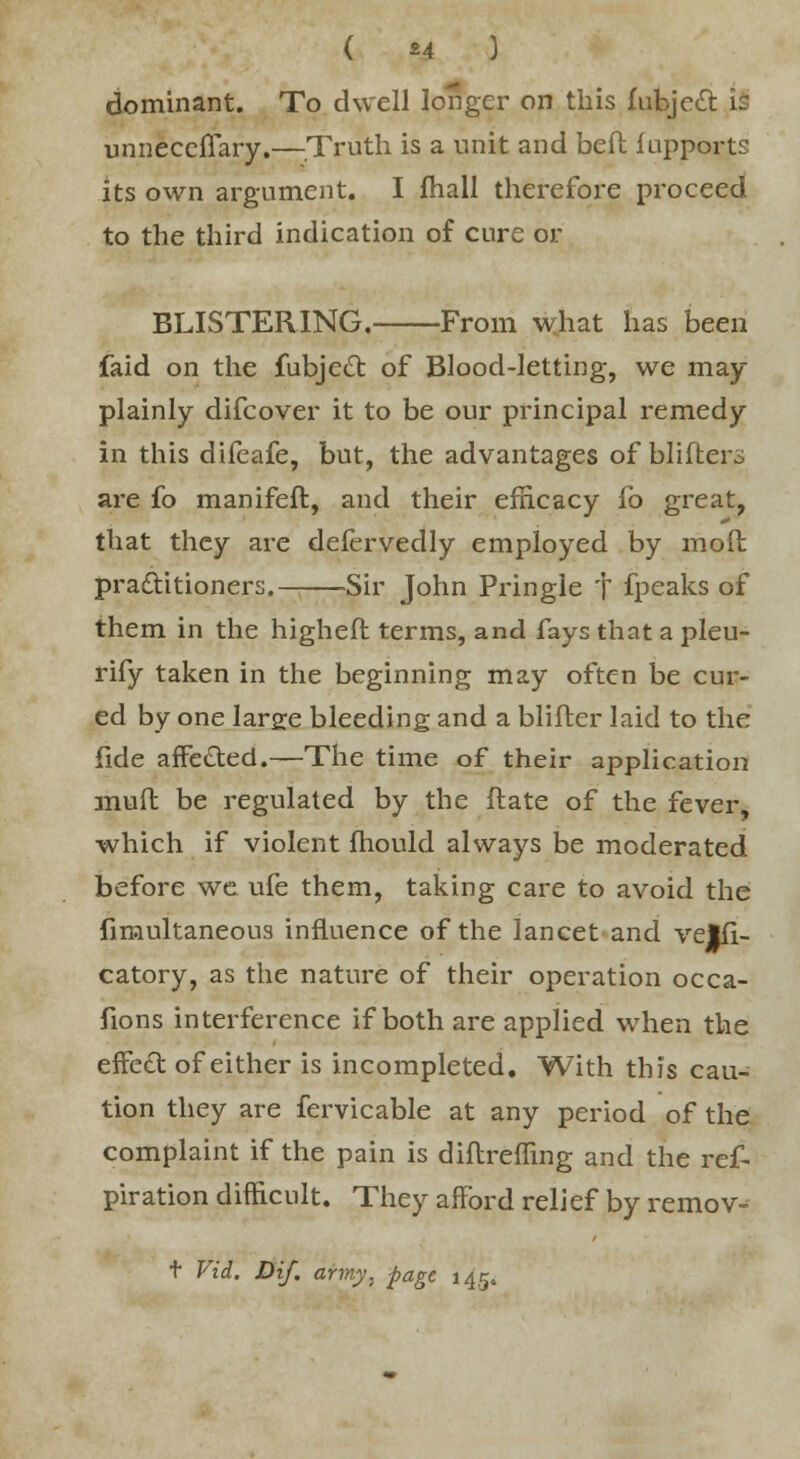 ( «4 ) dominant. To dwell longer on this fubjett is unneccffary.—Truth is a unit and belt lupports its own argument. I fhall therefore proceed to the third indication of cure or BLISTERING. From what has been faid on the fubjecl: of Blood-letting, we may plainly difcover it to be our principal remedy in this difeafe, but, the advantages of blifters are fo manifeft, and their efficacy fo great, that they are deiervedly employed by mod practitioners. Sir John Pringie t fpeaks of them in the higheft terms, and fays that a pleu- rify taken in the beginning may often be cur- ed by one large bleeding and a blifter laid to the fide affected.—The time of their application muft be regulated by the flate of the fever, which if violent mould always be moderated before we ufe them, taking care to avoid the fimultaneous influence of the lancet and velfi- catory, as the nature of their operation occa- sions interference if both are applied when the effe£t of either is incompleted. With this cau- tion they are fervicable at any period of the complaint if the pain is diflreffing and the res- piration difficult. They afford relief by remov- t Vid. Dif. army, page 145.