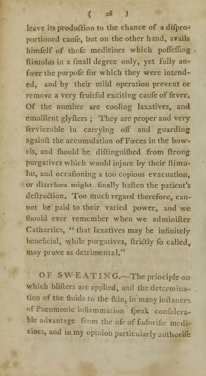 leave its production to the chance of a difpro- portioned caufe, but on the other hand, avails himfelf of thofc medicines which pofTefling flimulus in a fmall degree only, yet fully an- fwer the purpofe for which they were intend- ed, and by their mild operation prevent or remove a very fruitful exciting caufe of fever. Of the number are cooling laxatives, and emollient glyflers ; They are proper and very ferviceable in carrying off and guarding againft the accumulation of Foeces in the bow- els, and fliould be diftinguifhed from flrong purgatives which would injure by their flimu- lus, and occafioning a too copious evacuation, or diarrhoea might finally haften the patient's deftru&ion. Too much regard therefore, can- not be paid to their varied power, and we fliould ever remember when we adminifler Cathartics, '* that laxatives may be infinitely benefxeial, while purgatives, ftrittly fo called, may prove as detrimental. OF SWEATING.—The principle on which blifters are applied, and the determina- tion of the fluids to the fkin, in'many initances of Pneumonic inflammation fpeak confidera- ble advantage from the ufe of fudorific medi- cines, and in my opinion particularly authorife