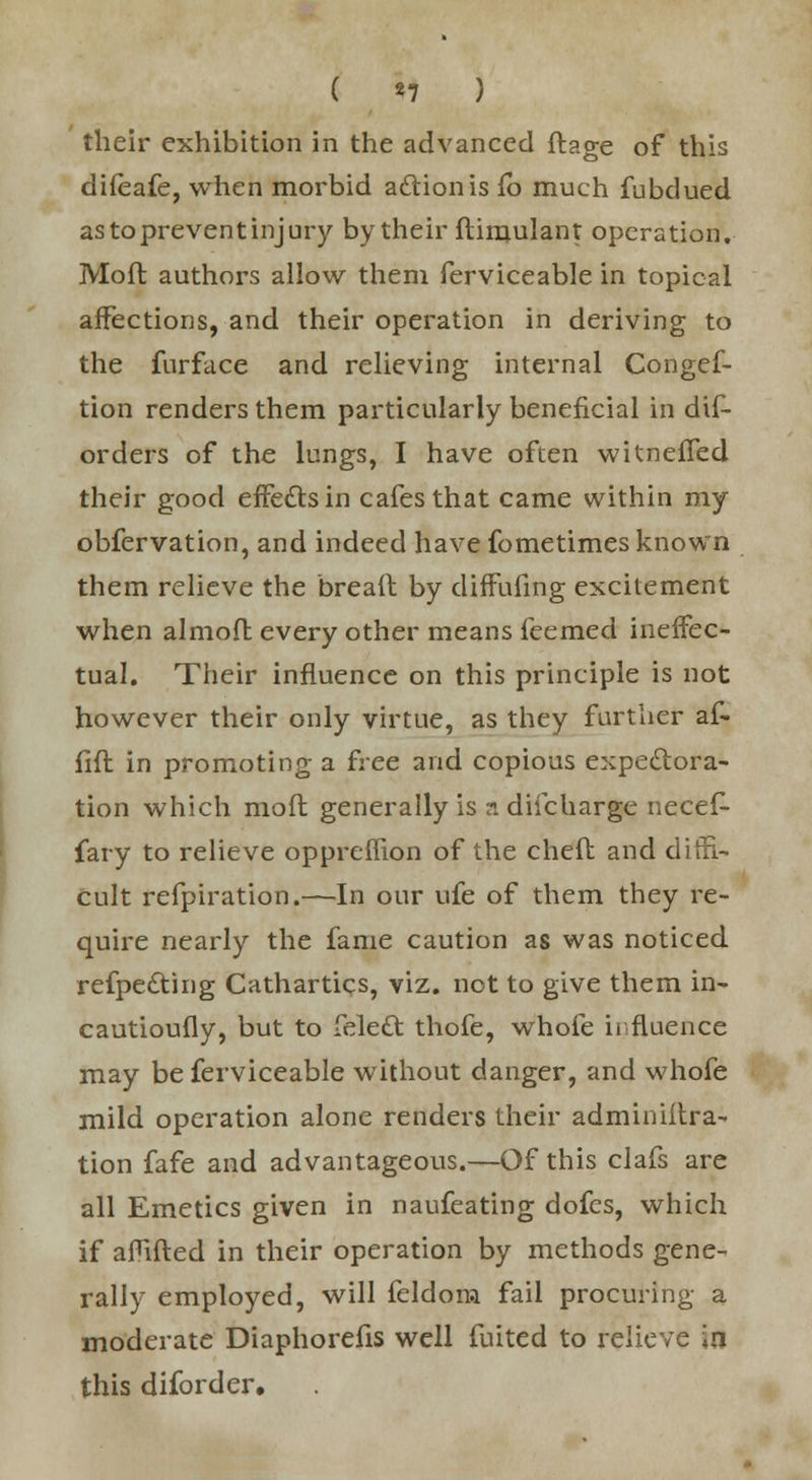 ( «7 ) their exhibition in the advanced ftage of this difeafe, when morbid action is Co much fubdued as to prevent injury by their fhinulant operation. Mod authors allow them ferviceable in topical affections, and their operation in deriving to the furface and relieving internal Congef- tion renders them particularly beneficial in dis- orders of the lungs, I have often witneffed their good effects in cafes that came within my obfervation, and indeed have fometimes known them relieve the breaft by diffufing excitement when almofh every other means feemed ineffec- tual. Their influence on this principle is not however their only virtue, as they further af- fift in promoting a free and copious expectora- tion which mofl generally is a difcharge necef- fary to relieve oppremon of the cheft and dim- cult refpiration.—In our ufe of them they re- quire nearly the fame caution as was noticed reflecting Cathartics, viz. not to give them in- cautioufly, but to felect thofe, whofe influence may be ferviceable without danger, and whofe mild operation alone renders their adminiitra- tion fafe and advantageous.—Of this clafs are all Emetics given in naufeating dofcs, which if amfted in their operation by methods gene- rally employed, will feldom fail procuring a moderate Diaphorefis well fuited to relieve in this diforder.