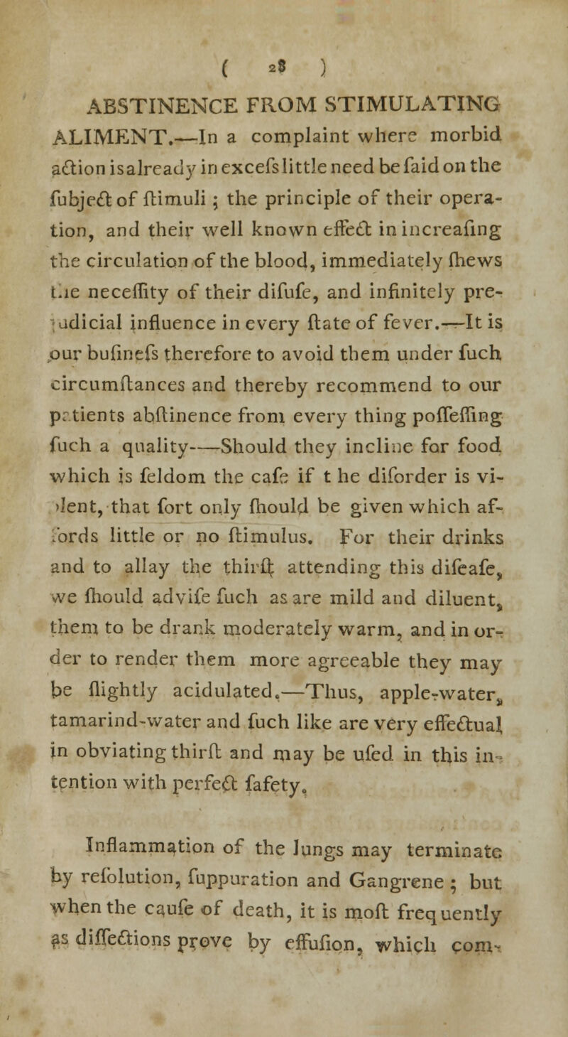 ( ** ) ABSTINENCE FROM STIMULATING ALIMENT.—In a complaint where morbid a&ion isalready in excefslittle need be faid on the fubje&of ftimuli; the principle of their opera- tion, and their well known effect inincreafing the circulation of the blood, immediately (hews Lie neceffity of their difufe, and infinitely pre- : adicial influence in every ftate of fever.-^-It is our bufinefs therefore to avoid them under fuch circumftances and thereby recommend to our prtients abitinence from every thing poffefling fuch a quality Should they incline for food which is feldom the cafe if t he diforder is vi- >Ient, that fort only mould be given which af- 1'ords little or no ftimulus. For their drinks and to allay the thirQ: attending this difeafe, we mould advife fuch as are mild and diluent, them to be drank moderately warm, and in or- der to render them more agreeable they may be (lightly acidulated,—Thus, applerwaters tamarind-water and fuch like are very efte&ual, in obviating third and may be ufed in this in- tention with perfect fafety. Inflammation of the lungs may terminate by reiblution, fuppuration and Gangrene ; but when the caufe of death, it is moil frequently as diffe&ions prove by effufion, which com-