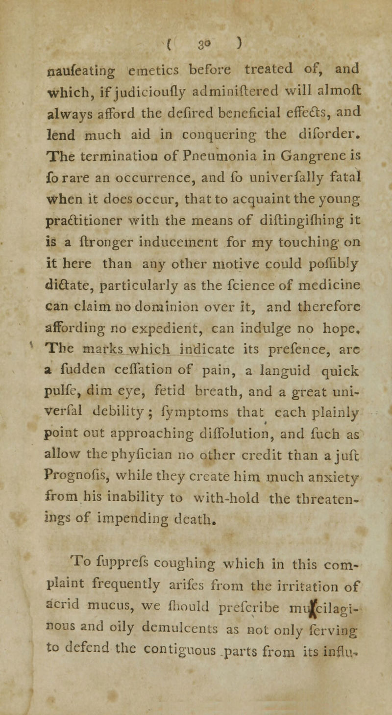 ( 3° ) naufeating emetics before treated of, and which, if judieioufly adminiftered will alrnofl always afford the defired beneficial eifecls, and lend much aid in conquering the cliforder. The termination of Pneumonia in Gangrene is forare an occurrence, and fo univerfally fatal When it does occur, that to acquaint the young practitioner with the means of diftingifhing it is a flronger inducement for my touching' on it here than any other motive could poflibly dictate, particularly as the fcience of medicine can claim no dominion over it, and therefore affording no expedient, can indulge no hope. The marks which indicate its prefence, are a fudden ceffation of pain, a languid quick pulfe, dim eye, fetid breath, and a great uni- verfal debility; fymptoms that each plainly point out approaching dinvolution, and men as allow thephyfician no other credit than ajuft Prognofis, while they create him much anxiety from his inability to with-hold the threaten- ings of impending death. To fupprefs coughing which in this com- plaint frequently arifes from the irritation of acrid mucus, we fhould prefcribe mucilagi- nous and oily demulcents as not only ferving to defend the contiguous .parts from its infliN