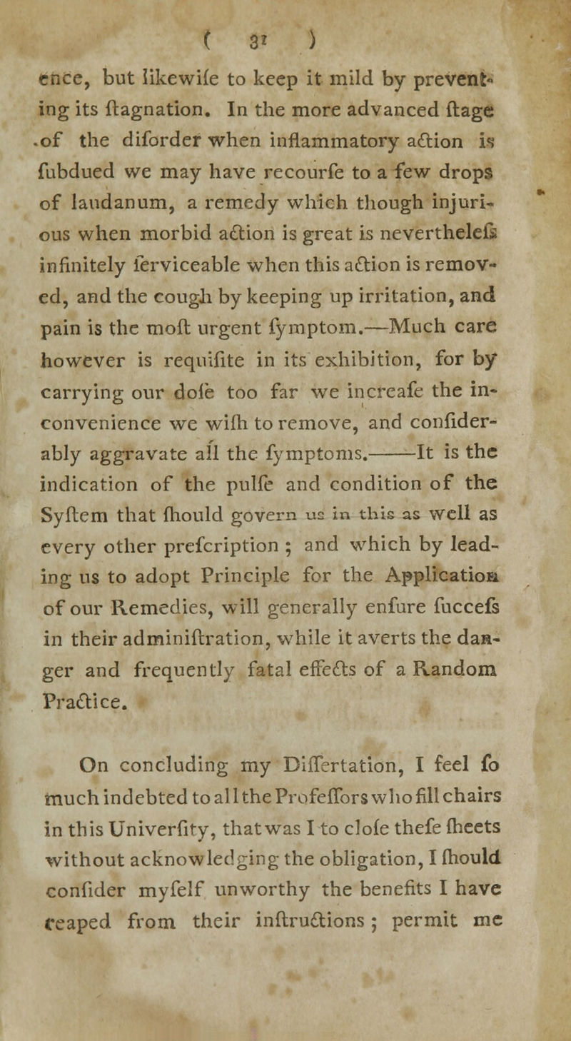 ( 3* ) cnce, but likewiie to keep it mild by prevent ing its stagnation. In the more advanced ftage • of the diforder when inflammatory a&ion is fubdued we may have recourfe to a few drops of laudanum, a remedy which though injuri- ous when morbid action is great is neverthelels infinitely Serviceable when this a£tion is remov- ed, and the cough by keeping up irritation, and pain is the moft urgent fymptom.—Much care however is requifite in its exhibition, for by carrying our dole too far we increafe the in- convenience we wifh to remove, and confider- ably aggravate all the fymptoms. It is the indication of the pulfe and condition of the Syftem that mould govern us in this as well as every other prescription ; and which by lead- ing us to adopt Principle for the Application of our Remedies, will generally enfure fuccefs in their adminiflration, while it averts the dan- ger and frequently fatal effects of a Random Practice. On concluding my Differtation, I feel fo much indebted to al 1 the Profeffors who fill chairs in this Univerfity, that was I to clofe thefe meets without acknowledging the obligation, I fhould confider myfelf unworthy the benefits I have (reaped from their inftru&ions; permit me