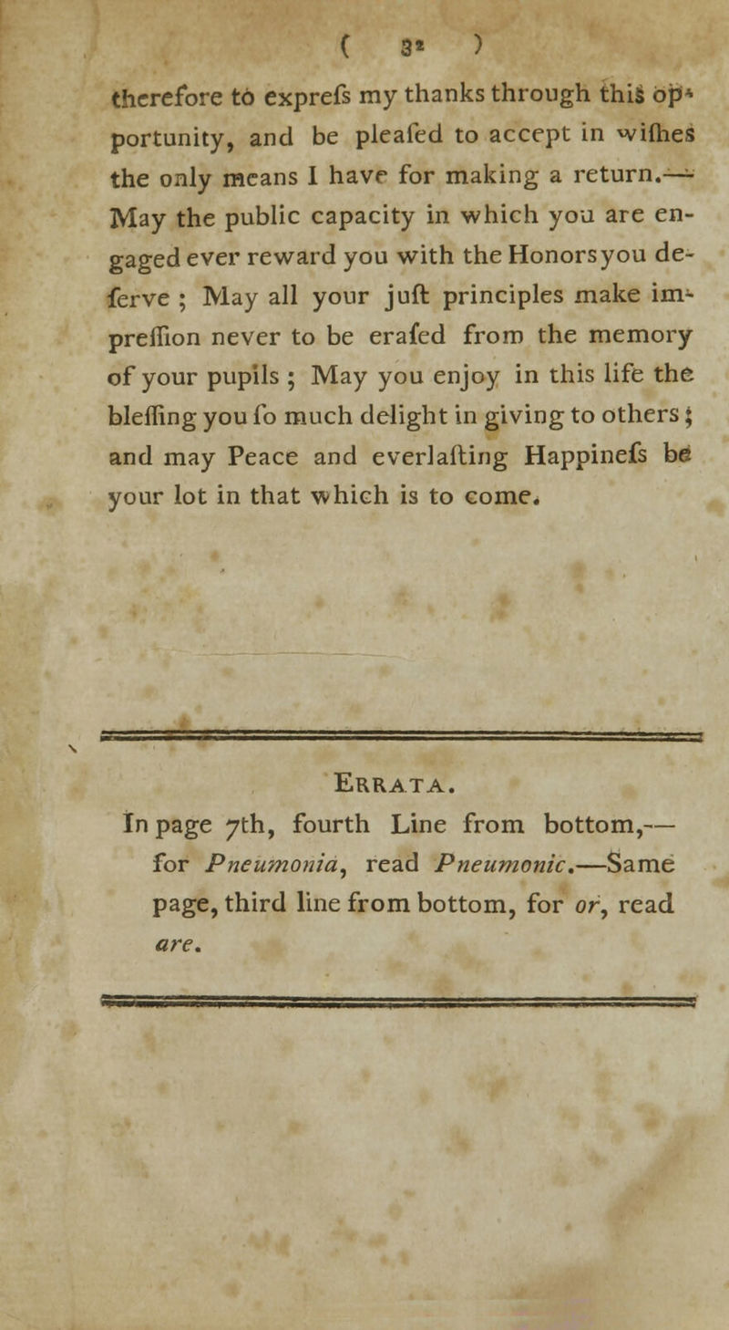 ( 3» ) therefore to exprefs my thanks through this op* portunity, and be pleafed to accept in wifhes the only means I have for making a return.— May the public capacity in which you are en- gaged ever reward you with the Honors you de- ferve ; May all your juft principles make im- preflion never to be erafed from the memory of your pupils ; May you enjoy in this life the bleffing you fo much delight in giving to others ♦ and may Peace and everlafting Happinefs be your lot in that which is to come. Errata. In page 7th, fourth Line from bottom,— for Pneumonia, read Pneumonic.—Same page, third line from bottom, for or, read are.