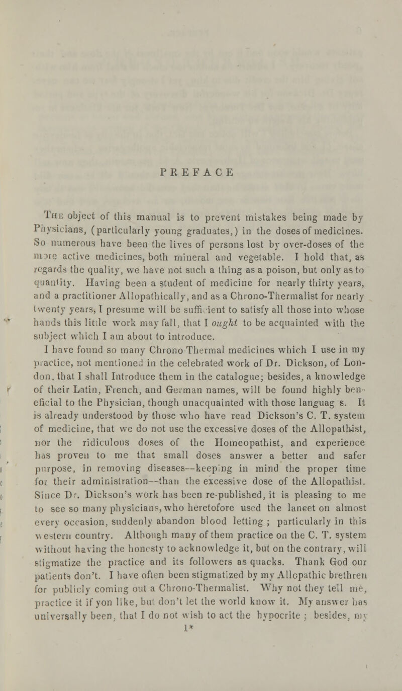 PREFACE The object of this manual is to prevent mistakes being made by Physicians, (particularly young graduates,) in the doses of medicines. So numerous have been the lives of persons lost by over-doses of the mire active medicines, both mineral and vegetable. I hold that, as regards the quality, we have not such a thing as a poison, but only as to quantity. Having been a student of medicine for nearly thirty years, and a practitioner Allopathically, and as a Chrono-Tliermalist for nearly twenty years, I presume will be sufficient to satisfy all those into whose hands this little work may fall, that I ought to be acquainted with the subject which I am about to introduce. I have found so many Chrono Thermal medicines which I use in my practice, not mentioned in the celebrated work of Dr. Dickson, of Lon- don, that I shall Introduce them in the catalogue; besides, a knowledge of their Latin, French, and German names, will be found highly ben- eficial to the Physician, though unacquainted with those languag s. It is already understood by those who have read Dickson's C. T. system of medicine, that we do not use the excessive doses of the Allopathist, nor the ridiculous doses of the Homeopathist, and experience litis proven to me that small doses answer a better and safer purpose, in removing diseases—keeping in mind the proper time for their administration—than the excessive dose of the Allopathisl. Since Dr. Dickson's work has been re-published, it is pleasing to me to see so many physicians, who heretofore used the laneet on almost every occasion, suddenly abandon blood letting ; particularly in this western country. Although many of them practice on the C. T. system without having the honesty to acknowledge it, but on the contrary, will stigmatize the practice and its followers as quacks. Thank God oin- patients don't. I have often been stigmatized by my Allopathic brethren for publicly coming out a Chrono-Thcrmalist. Why not they tell me, practice it if yon like, but don't let the world know it. My answer has universally been, that I do not wish to act the hypocrite ; besides 1*