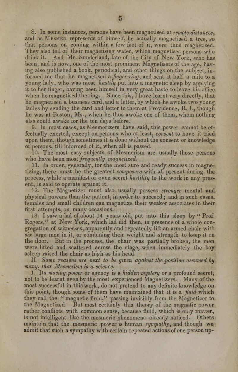 S. In some instances, persons have been magnetised at remote distances, and as Mf.smer represents of himself, he actually magnetised a tree, so that persons on coming within a few feet of it, were thus magnetised. They also tell of their magnetising water, which magnetises persons who drink it. And Mr. Sunderland, late of the City of New York, who has been, and is now, one of the most prominent Magnetisers of the age, hav- ing also published a book, periodical, and other things on the subject, in- formed me that he magnetised a finger-ring, and sent it half a mile to a young lady, who was most hastily put into a magnetic sleep by applying it to her finger, having been himself in very great haste to leave his oifice when he magnetised the ring. Since this, I have learnt very directly, that he magnetised a business card, and a letter, by which he awoke two young ladies by sending the card and letter to them at Providence, R. I., though he was at Boston, Ms., when he thus awoke one of them, whom nothing else could awake for the ten da}rs before. 9. In most cases, as Mesmerizers have said, this power cannot be ef- fectually exerted, except on persons who at least, consent to have it tried upon them, though sometimes it is done without the consent or knowledge of persons, till informed of it, when all is passed. 10. The most easy subjects of Mesmerism are usually those persons who have been most frequently magnetized. 11. In order, generally, for the most sure and ready success in magne- tizing, there must be the greatest composure with all present during the process, while a manifest or even secret hostility to the work in any pres- ent, is said to operate against it. 12. The Magnetizer must also usually possess stronger mental and physical powers than the patient, in order to succeed; and in such cases, females and small children can magnetize their weaker associates in their first attempts, on many occasions. 13. I saw a lad of about 14 years old, put into this sleep by  Prof. Rogers, at New York, which lad did then, in presence of a whole con- gregation of witnesses, apparently and repeatedly lift an armed chair with six large men in it, or combining their weight and strength to keep it on the floor. But in the process, the chair was partially broken, the men were lifted and scattered across the stage, when immediately the boy asleep raised the chair as high as his head. II. Some reasons are next to be given against the position assumed by many, that Mesmerism is a science. 1. Its moving power or agency is a hidden mystery or a profound secret, not to be learnt even by the most experienced Magnetizers. Many of the most successful in this work, do not pretend to any definite knowledge on this point, though some of them have maintained that it is a fluid which they call the  magnetic fluid, passing invisibly from the Magnetizer to the Magnetized. But most certainly this theory of the magnetic power rather conflicts with common sense, because fluid, which is only matter, is not intelligent like the mesmeric phenomena already noticed. Others maintain that the mesmeric power is human sympathy, and though we admit that such a sympathy with certain repeated actions of one person up-