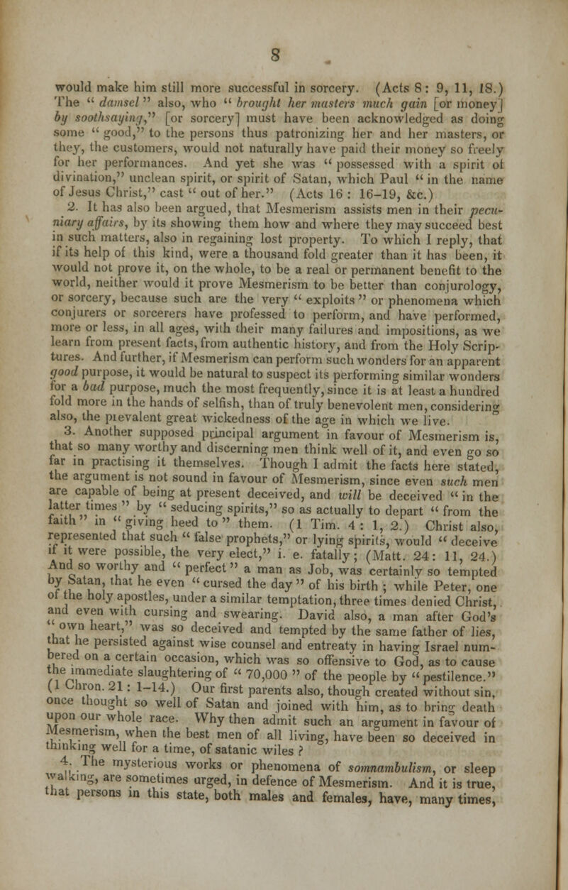 would make him still more successful in sorcery. (Acts 8: 9, 11, 18.) The  damsel also, who  brought her masters much gain [or money j by soothsaying, [or sorcery] must have been acknowledged as doing some  good, to the persons thus patronizing her and her masters, or they, the customers, would not naturally have paid their money so freely for her performances. And yet she was  possessed with a spirit ot divination, unclean spirit, or spirit of Satan, which Paul  in the name of Jesus Christ, cast  out of her. (Acts 16 : 16-19, &c.) 2. It has also been argued, that Mesmerism assists men in their pecu- niary affairs, by its showing them how and where they may succeed best in such matters, also in regaining lost property. To which I reply, that if its help of this kind, were a thousand fold greater than it has been, it would not prove it, on the whole, to be a real or permanent benefit to the world, neither would it prove Mesmerism to be better than conjurology, or sorcery, because such are the very  exploits  or phenomena which conjurers or sorcerers have professed to perform, and have performed, more or less, in all ages, with their many failures and impositions, as we learn from present facts, from authentic history, and from the Holy Scrip- tures. And further, if Mesmerism can perform such wonders for an apparent good purpose, it would be natural to suspect its performing similar wonders for a bad purpose, much the most frequently, since it is at least a hundred fold more in the hands of selfish, than of truly benevolent men, considering also, the prevalent great wickedness of the age in which we live. 3. Another supposed principal argument in favour of Mesmerism is, that so many worthy and discerning men think well of it, and even go so far in practising it themselves. Though I admit the facts here stated, the argument is not sound in favour of Mesmerism, since even such men are capable of being at present deceived, and will be deceived « in the latter times  by « seducing spirits, so as actually to depart  from the faith in giving heed to them. (1 Tim. 4: 1, 2.) Christ also, represented that such » false prophets, or lying spirits, would  deceive it it were possible, the very elect, i. e. fatally; (Matt. 24: 11, 24 ) And so worthy and « perfect a man as Job, was certainly so tempted by Satan, that he even cursed the day of his birth ; while Peter, one ot the holy apostles, under a similar temptation, three times denied Christ, and even with cursing and swearing. David also, a man after God's own heart, was so deceived and tempted by the same father of lies, that he persisted against wise counsel and entreaty in having Israel num- bered on a certain occasion, which was so offensive to God, as to cause the immediate slaughtering of « 70,000  of the people by pestilence. (1 Uiron. 21: 1-14.) Our first parents also, though created without sin, once thought so well of Satan and joined with him, as to bring death upon our whole race. Why then admit such an argument in favour of Mesmerism when the best men of all living, have been so deceived in thinking well for a time, of satanic wiles ? 4 The mysterious works or phenomena of somnambulism, or sleep waUmg, are sometimes urged, in defence of Mesmerism. And it is true, that persons in this state, both males and females, have, many times,