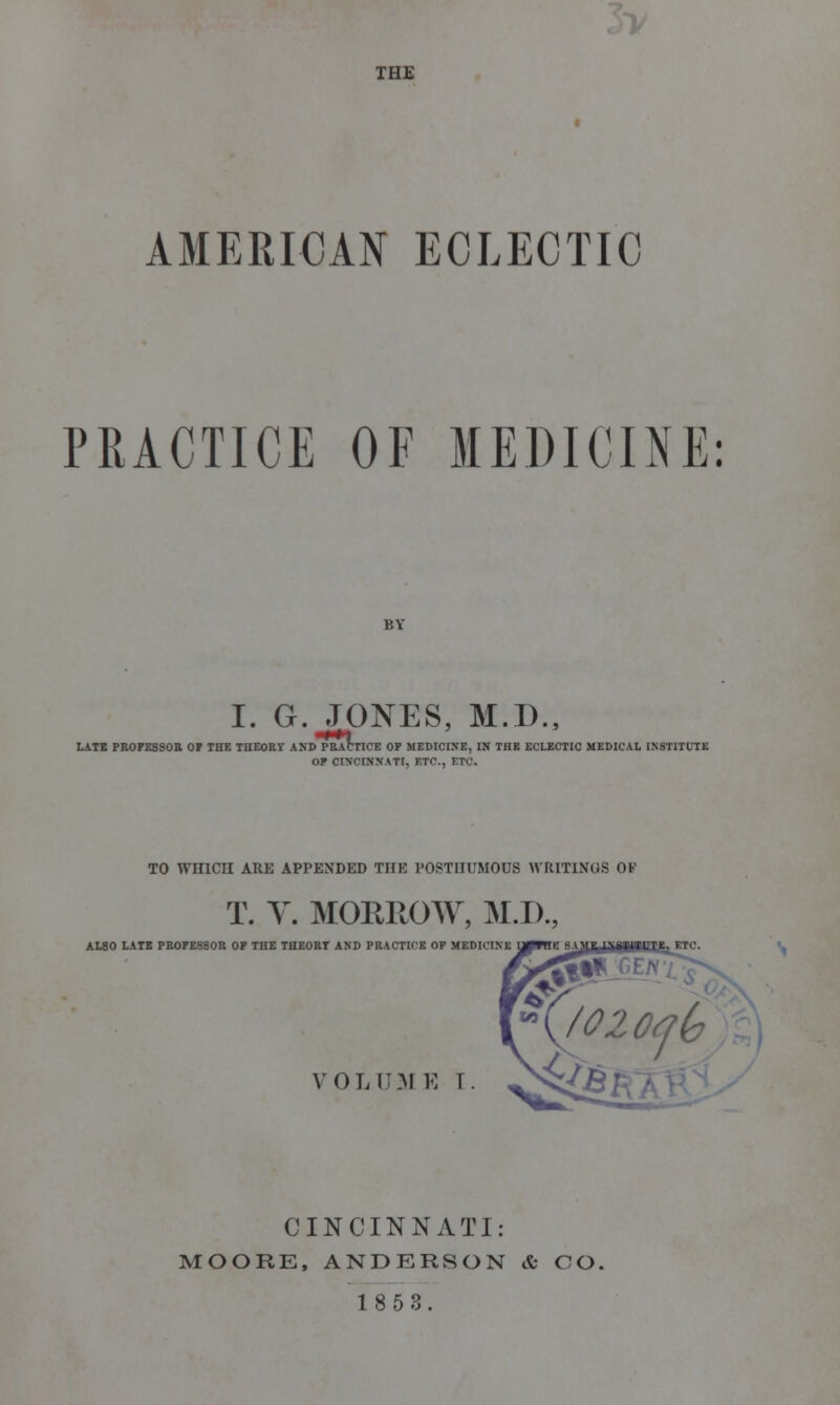 THE AMERICAN ECLECTIC PRACTICE OF MEDICINE: BY I. G. JONES, M.D., LATE PROFESSOR OF THE THEORY AND PRACTICE OF MEDICINE, IN THE ECLECTIC MEDICAL INSTITUTE OF CINCINNATI, ETC., ETC. TO WHICH ARE APPENDED THE POSTHUMOUS WRITINGS OK T. V. MORROW, M.D., AL80 LATE PROFESSOR OF THE THEORT AND PRACTICE OP MEDICINE VOLUME T. CINCINNATI: MOORE, ANDERSON & CO.