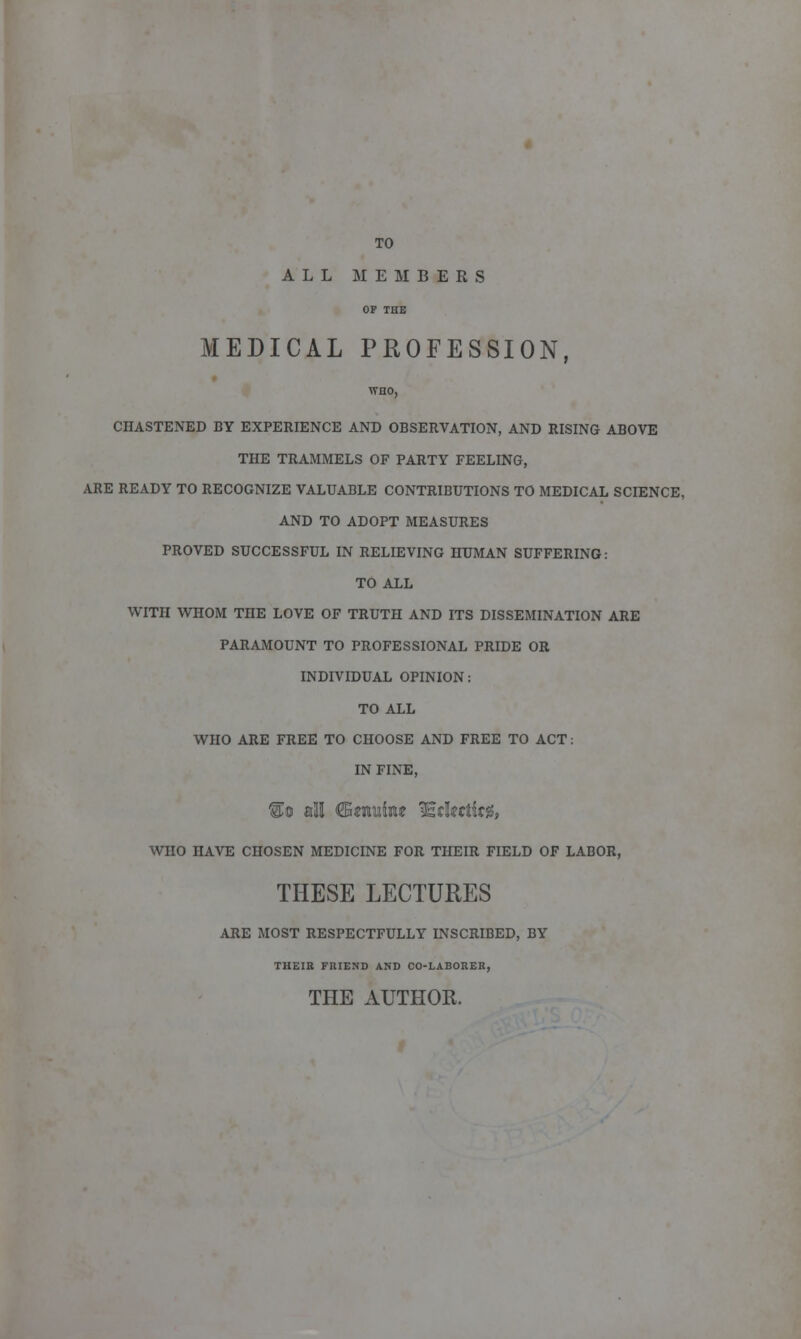 TO ALL MEMBERS OP THE MEDICAL PROFESSION, CHASTENED BY EXPERIENCE AND OBSERVATION, AND RISING ABOVE THE TRAMMELS OF PARTY FEELING, ARE READY TO RECOGNIZE VALUABLE CONTRIBUTIONS TO MEDICAL SCIENCE, AND TO ADOPT MEASURES PROVED SUCCESSFUL IN RELIEVING HUMAN SUFFERING: TO ALL WITH WHOM THE LOVE OF TRUTH AND ITS DISSEMINATION ARE PARAMOUNT TO PROFESSIONAL PRIDE OR INDIVIDUAL OPINION: TO ALL WHO ARE FREE TO CHOOSE AND FREE TO ACT: IN FINE, WHO HAVE CHOSEN MEDICINE FOR THEIR FIELD OF LABOR, THESE LECTURES ARE MOST RESPECTFULLY INSCRIBED, BY THEIH FRIEND AND CO-LABORER, THE AUTHOR.