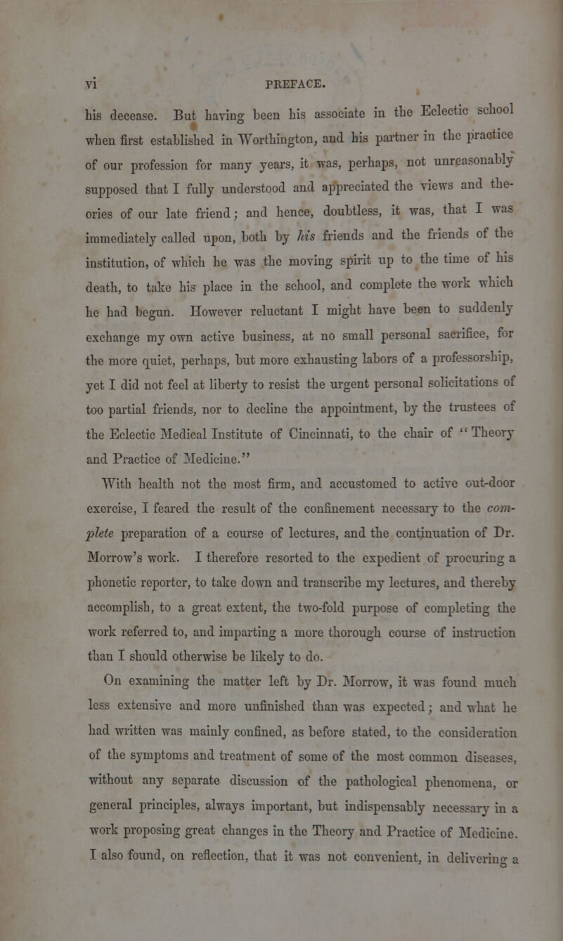 his decease. But having been his associate in the Eclectic school when first established in Worthington, and his partner in the practice of our profession for many years, it was, perhaps, not unreasonably supposed that I fully understood and appreciated the views and the- ories of our late friend; and hence, doubtless, it was, that I was immediately called upon, both by Ms friends and the friends of the institution, of which he was the moving spirit up to the time of his death, to take his place in the school, and complete the work which he had begun. However reluctant I might have been to suddenly exchange my own active business, at no small personal sacrifice, for the more quiet, perhaps, but more exhausting labors of a professorship, yet I did not feel at liberty to resist the urgent personal solicitations of too partial friends, nor to decline the appointment, by the trustees of the Eclectic Medical Institute of Cincinnati, to the chair of  Theory and Practice of Medicine. With health not the most firm, and accustomed to active out-door exercise, I feared the result of the confinement necessary to the com- plete preparation of a course of lectures, and the continuation of Dr. Morrow's work. I therefore resorted to the expedient of procuring a phonetic reporter, to take down and transcribe my lectures, and thereby accomplish, to a great extent, the two-fold purpose of completing the work referred to, and imparting a more thorough course of instruction than I should otherwise be likely to do. On examining the matter left by Dr. Morrow, it was found much less extensive and more unfinished than was expected; and what he had written was mainly confined, as before stated, to the consideration of the symptoms and treatment of some of the most common diseases, without any separate discussion of the pathological phenomena, or general principles, always important, but indispensably necessary in a work proposing great changes in the Theory and Practice of Medicine. I also found, on reflection, that it was not convenient, in delivering a