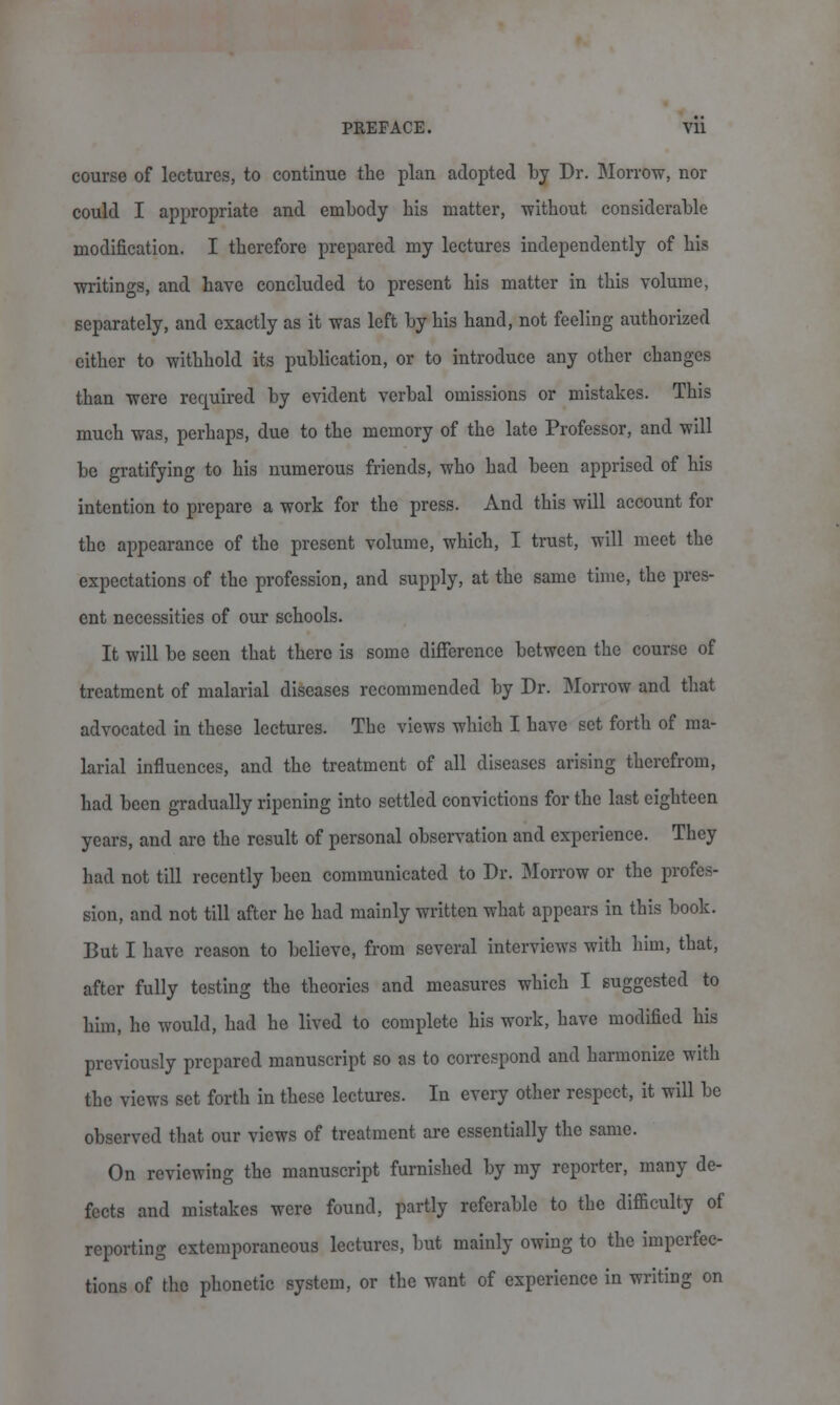 course of lectures, to continue the plan adopted by Dr. Morrow, nor could I appropriate and embody bis matter, without considerable modification. I therefore prepared my lectures independently of his writings, and have concluded to present his matter in this volume, separately, and exactly as it was left by his hand, not feeling authorized either to withhold its publication, or to introduce any other changes than were recpiired by evident verbal omissions or mistakes. This much was, perhaps, due to the memory of the late Professor, and will be gratifying to his numerous friends, who had been apprised of his intention to prepare a work for the press. And this will account for the appearance of the present volume, which, I trust, will meet the expectations of the profession, and supply, at the same time, the pres- ent necessities of our schools. It will be seen that there is some difference between the course of treatment of malarial diseases recommended by Dr. Morrow and that advocated in these lectures. The views which I have set forth of ma- larial influences, and the treatment of all diseases arising therefrom, had been gradually ripening into settled convictions for the last eighteen years, and are the result of personal observation and experience. They had not till recently been communicated to Dr. Morrow or the profes- sion, and not till after he had mainly written what appears in this book. But I have reason to believe, from several interviews with him, that, after fully testing the theories and measures which I suggested to him, he would, had he lived to complete his work, have modified his previously prepared manuscript so as to correspond and harmonize with the views set forth in these lectures. In every other respect, it will be observed that our views of treatment are essentially the same. On reviewing the manuscript furnished by my reporter, many de- fects and mistakes were found, partly referable to the difficulty of reporting extemporaneous lectures, but mainly owing to the imperfec- tions of the phonetic system, or the want of experience in writing on