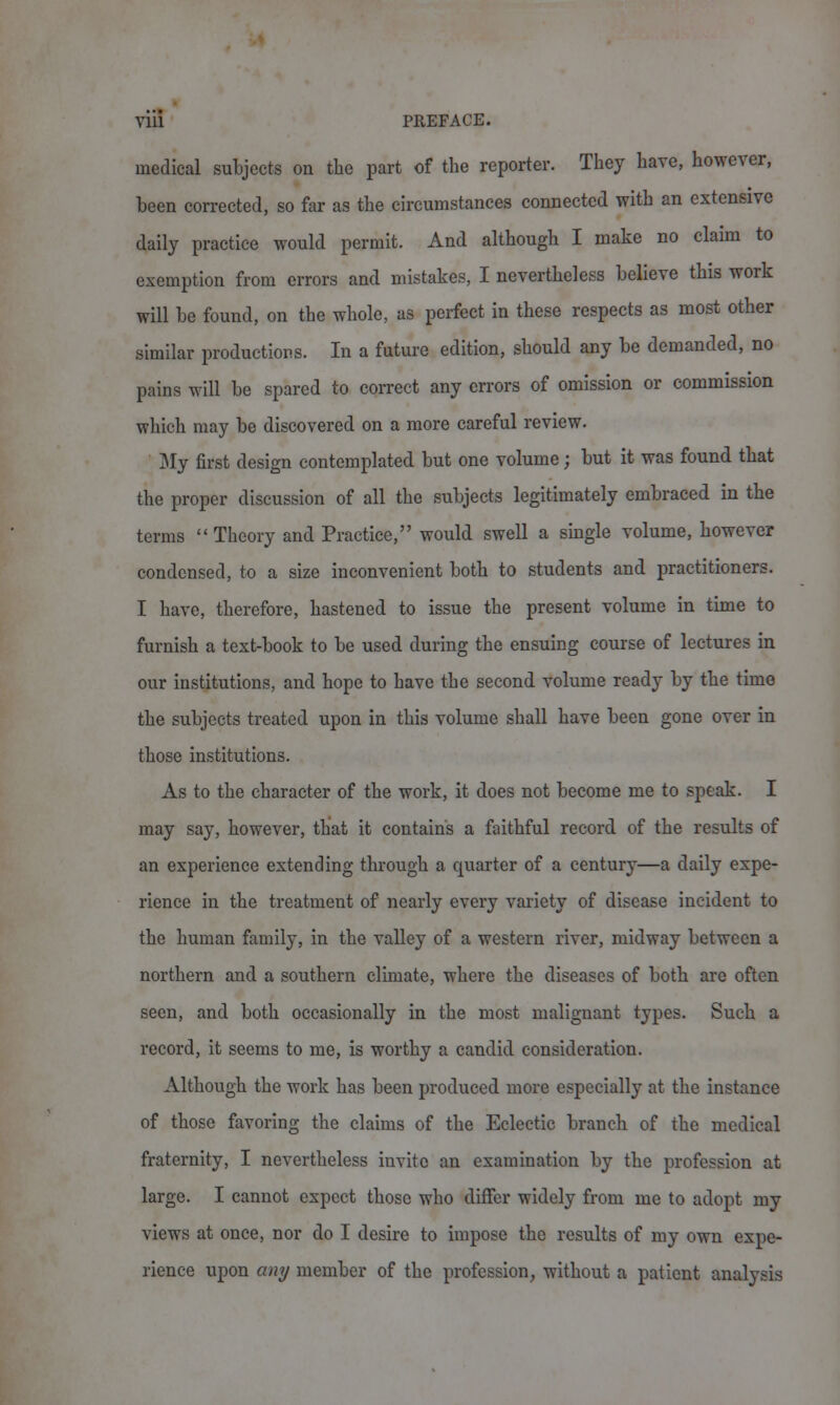 medical subjects on the part of the reporter. They have, however, been corrected, so far as the circumstances connected with an extensive daily practice would permit. And although I make no claim to exemption from errors and mistakes, I nevertheless believe this work will be found, on the whole, as perfect in these respects as most other similar productions. In a future edition, should any be demanded, no pains will be spared to correct any errors of omission or commission which may be discovered on a more careful review. ' My first design contemplated but one volume; but it was found that the proper discussion of all the subjects legitimately embraced in the terms Theory and Practice, would swell a single volume, however condensed, to a size inconvenient both to students and practitioners. I have, therefore, hastened to issue the present volume in time to furnish a text-book to be used during the ensuing course of lectures in our institutions, and hope to have the second volume ready by the time the subjects treated upon in this volume shall have been gone over in those institutions. As to the character of the work, it does not become me to speak. I may say, however, that it contains a faithful record of the results of an experience extending through a quarter of a century—a daily expe- rience in the treatment of nearly every variety of disease incident to the human family, in the valley of a western river, midway between a northern and a southern climate, where the diseases of both are often seen, and both occasionally in the most malignant types. Such a record, it seems to me, is worthy a candid consideration. Although the work has been produced more especially at the instance of those favoring the claims of the Eclectic branch of the medical fraternity, I nevertheless invite an examination by the profession at large. I cannot expect those who differ widely from me to adopt my views at once, nor do I desire to impose the results of my own expe- rience upon any member of the profession, without a patient analysis