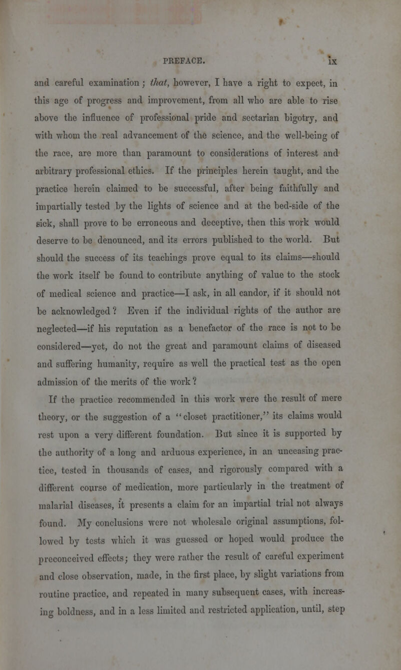 and careful examination; that, however, I have a right to expect, in this age of progress and improvement, from all who are able to rise above the influence of professional pride and sectarian bigotry, and with whom the real advancement of the science, and the well-being of the race, are more than paramount to considerations of interest and arbitrary professional ethics. If the principles herein taught, and the practice herein claimed to be successful, after being faithfully and impartially tested by the lights of science and at the bed-side of the sick, shall prove to be erroneous and deceptive, then this work would deserve to be denounced, and its errors published to the world. But should the success of its teachings prove equal to its claims—should the work itself be found to contribute anything of value to the stock of medical science and practice—I ask, in all candor, if it should not be acknowledged? Even if the individual rights of the author are neglected—if his reputation as a benefactor of the race is not to be considered—yet, do not the great and paramount claims of diseased and suffering humanity, require as well the practical test as the open admission of the merits of the work ? If the practice recommended in this work were the result of mere theory, or the suggestion of a closet practitioner, its claims would rest upon a very different foundation. But since it is supported by the authority of a long and arduous experience, in an unceasing prac- tice, tested in thousands of cases, and rigorously compared with a different course of medication, more particularly in the treatment of malarial diseases, it presents a claim for an impartial trial not always found. My conclusions were not wholesale original assumptions, fol- lowed by tests which it was guessed or hoped would produce the preconceived effects; they were rather the result of careful experiment and close observation, made, in the first place, by slight variations from routine practice, and repeated in many subsequent cases, with increas- ing boldness, and in a less limited and restricted application, until, step