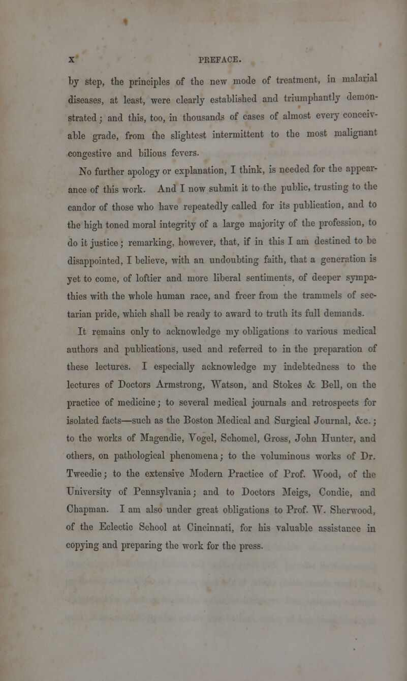 by step, the principles of the new mode of treatment, in malarial diseases, at least, were clearly established and triumphantly demon- strated ; and this, too, in thousands of cases of almost every conceiv- able grade, from the slightest intermittent to the most malignant congestive and bilious fevers. No further apology or explanation, I think, is needed for the appear- ance of this work. And I now submit it to the public, trusting to the candor of those who have repeatedly called for its publication, and to the high toned moral integrity of a large majority of the profession, to do it justice; remarking, however, that, if in this I am destined to be disappointed, I believe, with an undoubting faith, that a generation is yet to come, of loftier and more liberal sentiments, of deeper sympa- thies with the whole human race, and freer from the trammels of sec- tarian pride, which shall be ready to award to truth its full demands. It remains only to acknowledge my obligations to various medical authors and publications, used and referred to in the preparation of these lectures. I especially acknowledge my indebtedness to the lectures of Doctors Armstrong, Watson, and Stokes & Bell, on the practice of medicine; to several medical journals and retrospects for isolated facts—such as the Boston Medical and Surgical Journal, &c.; to the works of Magendie, Vogel, Schomel, Gross, John Hunter, and others, on pathological phenomena; to the voluminous works of Dr. Tweedie; to the extensive Modern Practice of Prof. Wood, of the University of Pennsylvania; and to Doctors Meigs, Condie, and Chapman. I am also under great obligations to Prof. W. Sherwood, of the Eclectic School at Cincinnati, for his valuable assistance in copying and preparing the work for the press.