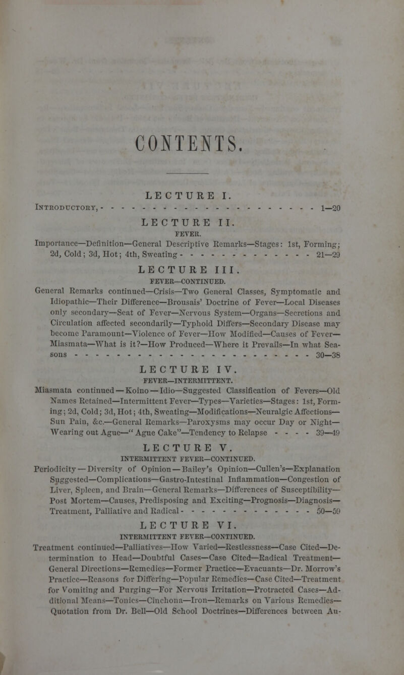 CONTENTS. LECTURE I. Introductory, 1—20 LECTURE II. FEVER. Importance—Definition—General Descriptive Remarks—Stages: 1st, Forming; 2d, Cold; 3d, Hot; 4th, Sweating 21—29 LECTURE III . FEVER—CONTIN UED. General Remarks continued—Crisis—Two General Classes, Symptomatic and Idiopathic—Their Difference—Brousais' Doctrine of Fever—Local Diseases only secondary—Scat of Fever—Nervous System—Organs—Secretions and Circulation affected secondarily—Typhoid Differs—Secondary Disease may become Paramount—Violence of Fever—How Modified—Causes of Fever— Miasmata—What is it?—How Produced—Where it Prevails—In what Sea- sons 30—38 LECTURE IV. FEVER—INTERMITTENT. Miasmata continued — Koino — Idio—Suggested Classification of Fevers—Old Names Retained—Intermittent Fever—Types—Varieties—Stages: 1st, Form- ing; 2d, Cold; 3d, Hot; 4th, Sweating—Modifications—Neuralgic Affections— Sun Pain, &c.—General Remarks—Paroxysms may occur Day or Night— Wearing out Ague—Ague Cake—Tendency to Relapse - - - - 39—49 LECTURE V. INTERMITTENT FEVER—CONTINUED. Periodicity — Diversity of Opinion — Bailey's Opinion—Cullen's—Explanation Suggested—Complications—Gastro-Intcstinal Inflammation—Congestion of Liver, Spleen, and Brain—General Remarks—Differences of Susceptibility— Post Mortem—Causes, Predisposing and Exciting—Prognosis—Diagnosis— Treatment, Palliative and Radical 50—59 LECTURE VI. INTERMITTENT FEVER—CONTINUED. Treatment continued—Palliatives—How Varied—Restlessness—Case Cited—De- termination to Head—Doubtful Cases—Case Cited—Radical Treatment— General Directions—Remedies—Former Practice—Evacuants—Dr. Morrow's Practice—Reasons for Differing—Popular Remedies—Case Cited—Treatment for Vomiting and Purging—For Nervous Irritation—Protracted Cases—Ad- ditional Moans—Tonics—Cinchona—Iron—Remarks on Various Remedies— Quotation from Dr. Bell—Old School Doctrines—Differences between An-