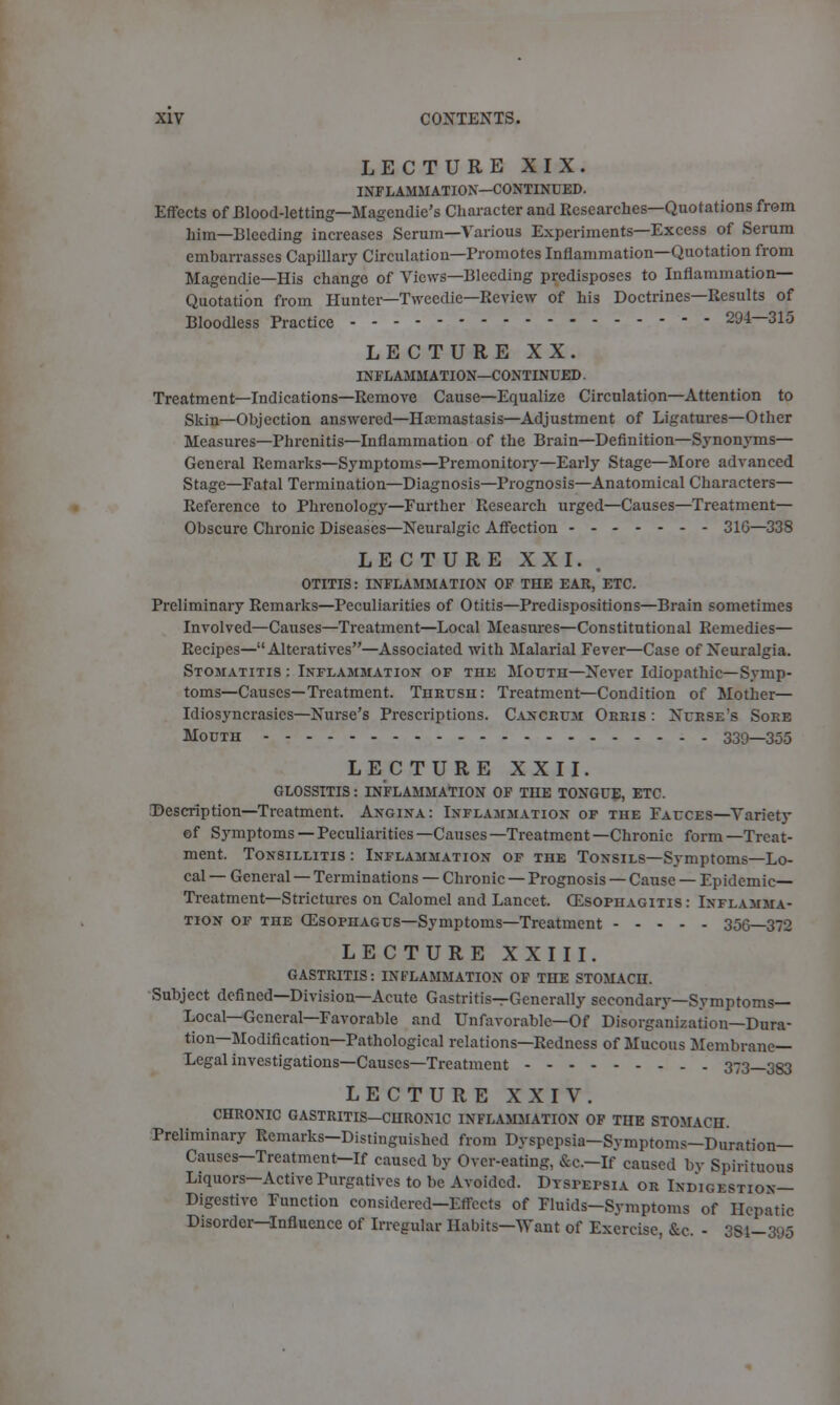 LECTURE XIX. INFLAMMATION—CONTINUED. Effects of Blood-letting—Magendie's Character and Researches—Quotations from hi in—Bleeding increases Serum—Various Experiments—Excess of Serum embarrasses Capillary Circulation—Promotes Inflammation—Quotation from Magendie—His chango of Views—Bleeding predisposes to Inflammation- Quotation from Hunter—Tweedie—Review of his Doctrines—Results of Bloodless Practice 294—315 LECTURE XX. INFLAMMATION—CONTINUED. Treatment—Indications—Remove Cause—Equalize Circulation—Attention to Skin—Objection answered—Haemastasis—Adjustment of Ligatures—Other Measures—Phrenitis—Inflammation of the Brain—Definition—Synonyms— General Remarks—Symptoms—Premonitory—Early Stage—More advanced Stage—Fatal Termination—Diagnosis—Prognosis—Anatomical Characters- Reference to Phrenology—Further Research urged—Causes—Treatment— Obscure Chronic Diseases—Neuralgic Affection 31G—338 LECTURE XXI. OTITIS: INFLAMMATION OF THE EAR, ETC. Preliminary Remarks—Peculiarities of Otitis—Predispositions—Brain sometimes Involved—Causes—Treatment—Local Measures—Constitutional Remedies— Recipes—Alteratives—Associated with Malarial Fever—Case of Neuralgia. Stomatitis : Inflammation of the Mouth—Never Idiopathic—Symp- toms—Causes—Treatment. Thrush: Treatment—Condition of Mother— Idiosyncrasies—Nurse's Prescriptions. Cancrum Orris : Nurse's Soee Mouth 330—355 LEC TURE XXII. GLOSSITIS: INFLAMMATION OF TIIE TONGUE, ETC. Description—Treatment. Angina: Inflammation of the Fauces—Variety of Symptoms — Peculiarities —Causes —Treatment —Chronic form —Treat- ment. Tonsillitis : Inflammation of the Tonsils—Symptoms—Lo- cal — General — Terminations — Chronic — Prognosis — Canse — Epidemic- Treatment—Strictures on Calomel and Lancet. Oesophagitis: Inflamma- tion of the OZsophagus—Symptoms—Treatment 35G—372 LECTURE XXIII. GASTRITIS: INFLAMMATION OF THE STOMACH. Subject defined—Division—Acute Gastritis—Generally secondary—Symptoms- Local— General—Favorable and Unfavorable—Of Disorganization—Dura- tion—Modification—Pathological relations—Redness of Mucous Membrane- Legal investigations—Causes—Treatment 373—383 LECTURE XXIV. CHRONIC GASTRITIS-CHRONIC INFLAMMATION OF THE STOMACH. Preliminary Remarks-Distinguished from Dyspepsia—Symptoms—Dmation- Causes-Treatment-If caused by Over-eating, &C.-If caused by Spirituous Liquors—Active Purgatives to be Avoided. DTsrErsiA or Indigestion— Digestive Function considered-Effects of Fluids-Symptoms of Hepatic Disorder—Influence of Irregular Habits—Want of Exercise, &c. - 384—395