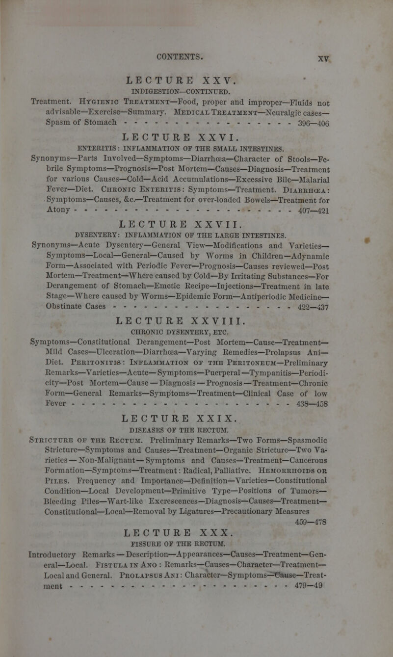 LECTURE XXV. INDIGESTION—CONTINUED. Treatment. Hygienic Treatment—Food, proper and improper—Fluids not advisable—Exercise—Summary. Medical Treatment—Neuralgic cases— Spasm of Stomach 396—406 LECTURE XXVI. ENTERITIS : INFLAMMATION OP THE SMALL INTESTINES. Synonyms—Parts Involved—Symptoms—Diarrhoea—Character of Stools—Fe- brile Symptoms—Prognosis—Post Mortem—Causes—Diagnosis—Treatment for various Causes—Cold—Acid Accumulations—Excessive Bile—Malarial Fever—Diet. Chronic Enteritis: Symptoms—Treatment. Diarriicea: Symptoms—Causes, &c.—Treatment for over-loaded Bowels—Treatment for Atony 407—421 LECTURE XXVII. DYSENTERY: INFLAMMATION OF THE LARGE INTESTINES. Synonyms—Acute Dysentery—General View—Modifications and Varieties- Symptoms—Local—General—Caused by Worms in Children—Adynamic Form—Associated with Periodic Fever—Prognosis—Causes reviewed—Post Mortem—Treatment—Where caused by Cold—By Irritating Substances—For Derangement of Stomach—Emetic Kecipe—Injections—Treatment in late Stage—Where caused by Worms—Epidemic Form—Antipcriodic Medicine— Obstinate Cases 422—437 LECTURE XXVIII. CHRONIC DYSENTERY, ETC. Symptoms—Constitutional Derangement—Post Mortem—Cause—Treatment— Mild Cases—Ulceration—Diarrhoea—Varying Remedies—Prolapsus Ani— Diet. Peritonitis : Inflammation of the Peritoneum—Preliminary Remarks—Varieties—Acute—Symptoms—Puerperal—Tympanitis—Periodi- city—Post Mortem—Cause — Diagnosis — Prognosis—Treatment—Chronic Form—General Remarks—Symptoms—Treatment—Clinical Case of low Fever 438—458 LECTURE XXIX. DISEASES OF THE RECTUM. Stricture of toe Rectum. Preliminary Remarks—Two Forms—Spasmodic Stricture—Symptoms and Causes—Treatment—Organic Stricture—Two Va- rieties— Non-Malignant—Symptoms and Causes—Treatment—Cancerous Formation—Symptoms—Treatment: Radical, Palliative. Hemorrhoids or Piles. Frequency and Importance—Definition—Varieties—Constitutional Condition—Local Development—Primitive Type—Positions of Tumors— Bleeding Piles—Wart-like Excrescences—Diagnosis—Causes—Treatment— Constitutional—Local—Removal by Ligatures—Precautionary Measures 459—478 LECTURE XXX. FISSURE OF THE RECTUM. Introductory Remarks — Description—Appearances—Causes—Treatment—Gen- eral—Local. Fistula in Ano : Remarks—Causes—Character—Treatment— Local and General. Prolapsus Ani : Character—Symptoms—Cause—Treat- ment 479-49