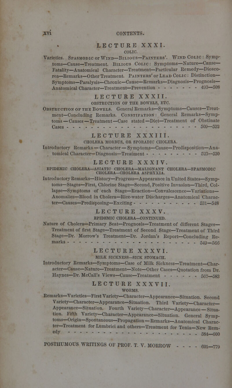 LECTURE XXXI. COLIC. Varieties. Spasmodic or Wind—Bilious—Painters'. Wind Colic : Symp- toms—Cause—Treatment. Bilious Colic: Symptoms—Nature—Cause- Fatality—Anatomical Character—Treatment—Particular Remedy—Diosco- rea—Remarks—Other Treatment. Painters' or Lead Colic : Distinction- Symptoms—Paralysis—Chronic—Cause—Remarks—Diagnosis—Prognosis- Anatomical Character—Treatment—Prevention 493—508 LECTURE XXXII. obstruction of the bowels, etc. Obstruction of the Bowels. General Remarks—Symptoms—Causes—Treat- ment—Concluding Remarks. Constipation: General Remarks—Symp- toms—Causes—Treatment—Case stated—Diet—Treatment of Obstinate Cases 509—522 LECTURE XXXIII. cholera morbus, or sporadic cholera. Introductory Remarks — Character — Symptoms—Cause—Predisposition—Ana- tomical Character—Diagnosis—Treatment 523—530 LECTURE XXXIV. EPIDEMIC CHOLERA—ASIATIC CHOLERA—MALIGNANT CHOLERA—SPASMODIC CHOLERA—CHOLERA ASPHYXIA. Introductory Remarks—History—Progress—Appearance in United States—Symp- toms—Stages—First, Chlorine Stage—Second, Positive Invasion—Third, Col- lapse—Symptoms of each Stage—Reaction—Convalescence—Variations— Anomalies—Blood in Cholera—Rice-water Discharges—Anatomical Charac- ter—Causes—Predisposing—Exciting 531—548 LECTURE XXX V. epidemic cholera—continued. Nature of Cholera—Primary Seat—Prognosis—Treatment of different Stages— Treatment of first Stage—Treatment of Second Stage—Treatment of Third Stage—Dr. Morrow's Treatment—Dr. Jordan's Report—Concluding Re- marks 549—566 LECTURE XXXVI. MILK SICKNESS—SICK STOMACH. Introductory Remarks—Symptoms—Case of Milk Sickness—Treatment—Char- acter—Cause—Nature—Treatment—Note—Other Cases—Quotation from Dr. Haynes—Dr. McCall's Views—Cause—Treatment 567 583 LECTURE XXXVII. TTORMS. Remarks—Varieties—First Variety—Character—Appearance—Situation. Second Variety—Character—Appearance—Situation. Third Variety—Character- Appearance—Situation. Fourth Variety—Character—Appearance — Situa- tion. Fifth Variety—Character—Appearance—Situation. General Svmp- toms—Origin—Spontaneous—Propagation — Remarks—Anatomical Charac- ter—Treatment for Lumbrici and others—Treatment for Tenia—New Ecm- edy 584—600 POSTHUMOUS WRITINGS OF PROF. T. V. MORROW - - - - 601-779