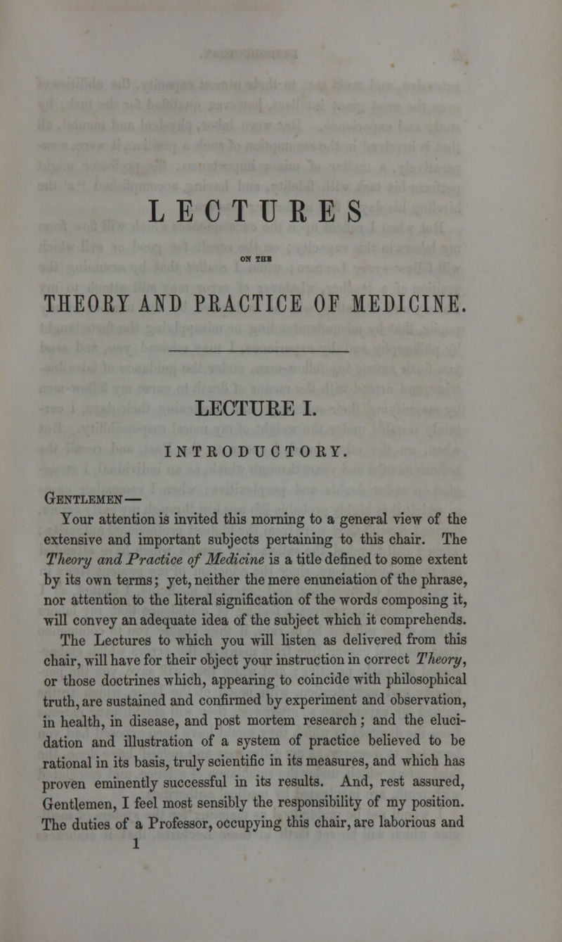 LECTURES THEORY AND PRACTICE OF MEDICINE. LECTURE I. INTRODUCTORY. Gentlemen— Your attention is invited this morning to a general view of the extensive and important subjects pertaining to this chair. The Theory and Practice of Medicine is a title defined to some extent by its own terms; yet, neither the mere enunciation of the phrase, nor attention to the literal signification of the words composing it, will convey an adequate idea of the subject which it comprehends. The Lectures to which you will listen as delivered from this chair, will have for their object your instruction in correct Theory, or those doctrines which, appearing to coincide with philosophical truth, are sustained and confirmed by experiment and observation, in health, in disease, and post mortem research; and the eluci- dation and illustration of a system of practice believed to be rational in its basis, truly scientific in its measures, and which has proven eminently successful in its results. And, rest assured, Gentlemen, I feel most sensibly the responsibility of my position. The duties of a Professor, occupying this chair, are laborious and