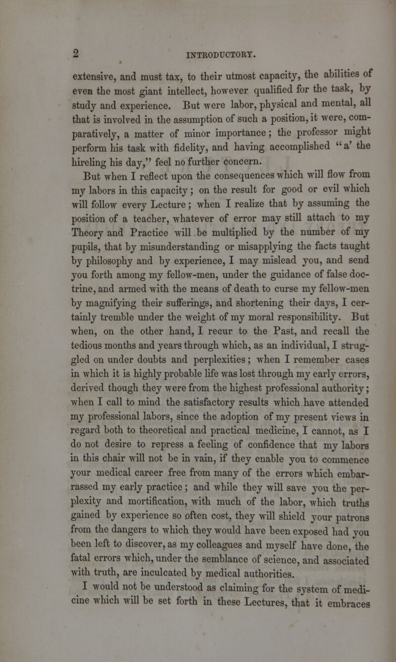 extensive, and must tax, to their utmost capacity, the abilities of even the most giant intellect, however qualified for the task, by study and experience. But were labor, physical and mental, all that is involved in the assumption of such a position, it were, com- paratively, a matter of minor importance; the professor might perform his task with fidelity, and having accomplished  a' the hireling his day, feel no further concern. But when I reflect upon the consequences which will flow from my labors in this capacity; on the result for good or evil which will follow every Lecture; when I realize that by assuming the position of a teacher, whatever of error may still attach to my Theory and Practice will be multiplied by the number of my pupils, that by misunderstanding or misapplying the facts taught by philosophy and by experience, I may mislead you, and send you forth among my fellow-men, under the guidance of false doc- trine, and armed with the means of death to curse my fellow-men by magnifying their sufferings, and shortening their days, I cer- tainly tremble under the weight of my moral responsibility. But when, on the other hand, I recur to the Past, and recall the tedious months and years through which, as an individual, I strug- gled on under doubts and perplexities; when I remember cases in which it is highly probable life was lost through my early errors, derived though they were from the highest professional authority; when I call to mind the satisfactory results which have attended my professional labors, since the adoption of my present views in regard both to theoretical and practical medicine, I cannot, as I do not desire to repress a feeling of confidence that my labors in this chair will not be in vain, if they enable you to commence your medical career free from many of the errors which embar- rassed my early practice ; and while they will save you the per- plexity and mortification, with much of the labor, which truths gained by experience so often cost, they will shield your patrons from the dangers to which they would have been exposed had you been left to discover, as my colleagues and myself have done, the fatal errors which, under the semblance of science, and associated with truth, are inculcated by medical authorities. I would not be understood as claiming for the system of medi- cine which will be set forth in these Lectures, that it embraces