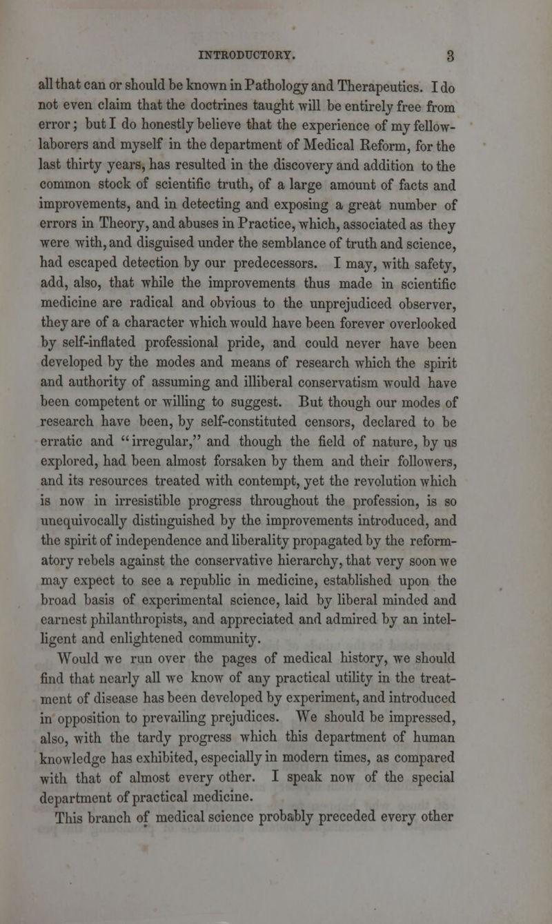 all that can or should be known in Pathology and Therapeutics. I do not even claim that the doctrines taught will be entirely free from error; but I do honestly believe that the experience of my fellow- laborers and myself in the department of Medical Reform, for the last thirty years, has resulted in the discovery and addition to the common stock of scientific truth, of a large amount of facts and improvements, and in detecting and exposing a great number of errors in Theory, and abuses in Practice, which, associated as they were with, and disguised under the semblance of truth and science, had escaped detection by our predecessors. I may, with safety, add, also, that while the improvements thus made in scientific medicine are radical and obvious to the unprejudiced observer, they are of a character which would have been forever overlooked by self-inflated professional pride, and could never have been developed by the modes and means of research which the spirit and authority of assuming and illiberal conservatism would have been competent or willing to suggest. But though our modes of research have been, by self-constituted censors, declared to be erratic and irregular, and though the field of nature, by us explored, had been almost forsaken by them and their followers, and its resources treated with contempt, yet the revolution which is now in irresistible progress throughout the profession, is so unequivocally distinguished by the improvements introduced, and the spirit of independence and liberality propagated by the reform- atory rebels against the conservative hierarchy, that very soon we may expect to see a republic in medicine, established upon the broad basis of experimental science, laid by liberal minded and earnest philanthropists, and appreciated and admired by an intel- ligent and enlightened community. Would we run over the pages of medical history, we should find that nearly all we know of any practical utility in the treat- ment of disease has been developed by experiment, and introduced in opposition to prevailing prejudices. We should be impressed, also, with the tardy progress which this department of human knowledge has exhibited, especially in modern times, as compared with that of almost every other. I speak now of the special department of practical medicine. This branch of medical science probably preceded every other