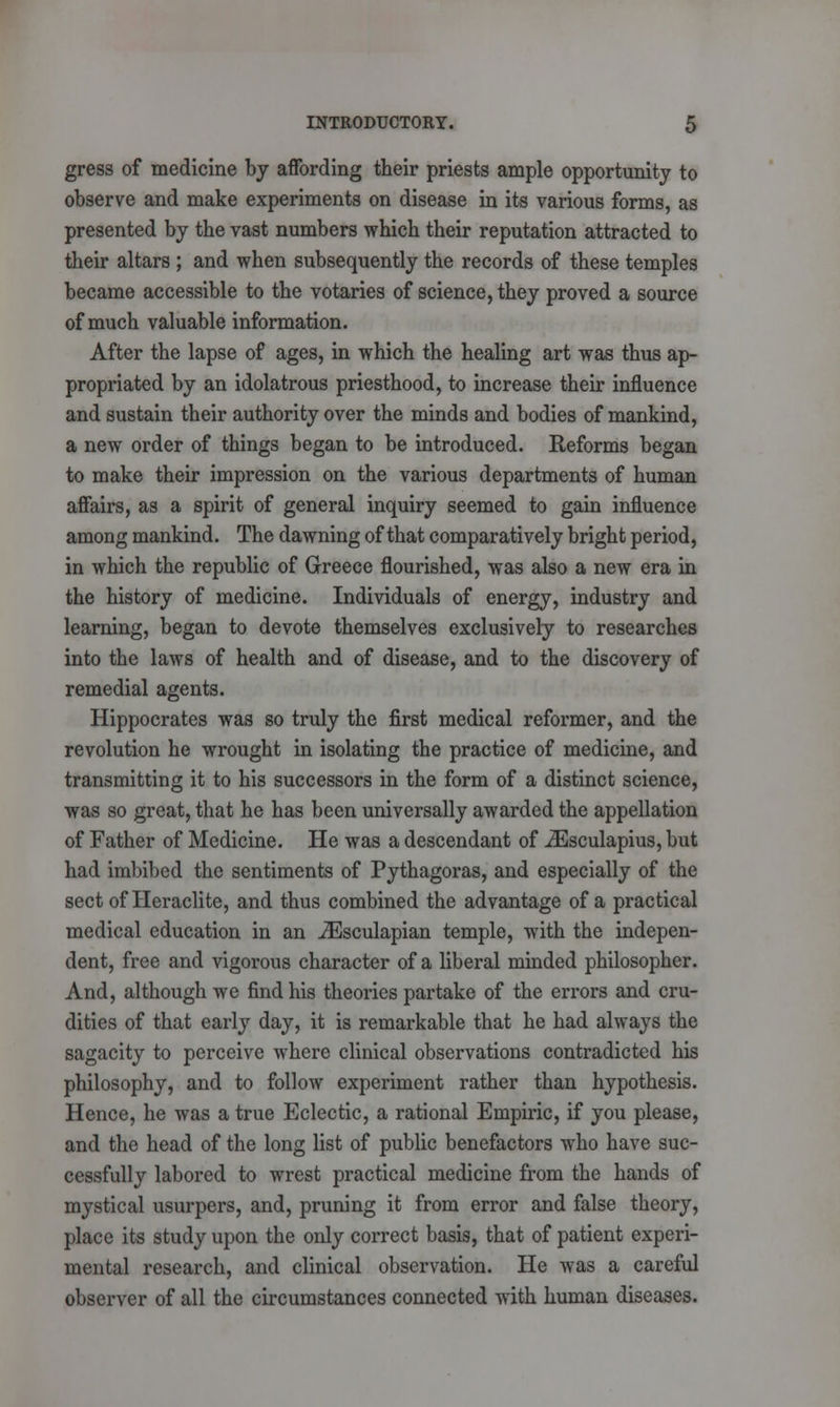 gress of medicine by affording their priests ample opportunity to observe and make experiments on disease in its various forms, as presented by the vast numbers which their reputation attracted to their altars ; and when subsequently the records of these temples became accessible to the votaries of science, they proved a source of much valuable information. After the lapse of ages, in which the healing art was thus ap- propriated by an idolatrous priesthood, to increase their influence and sustain their authority over the minds and bodies of mankind, a new order of things began to be introduced. Reforms began to make their impression on the various departments of human affairs, as a spirit of general inquiry seemed to gain influence among mankind. The dawning of that comparatively bright period, in which the republic of Greece flourished, was also a new era in the history of medicine. Individuals of energy, industry and learning, began to devote themselves exclusively to researches into the laws of health and of disease, and to the discovery of remedial agents. Hippocrates was so truly the first medical reformer, and the revolution he wrought in isolating the practice of medicine, and transmitting it to his successors in the form of a distinct science, was so great, that he has been universally awarded the appellation of Father of Medicine. He was a descendant of iEsculapius, but had imbibed the sentiments of Pythagoras, and especially of the sect of Heraclite, and thus combined the advantage of a practical medical education in an iEsculapian temple, with the indepen- dent, free and vigorous character of a liberal minded philosopher. And, although we find his theories partake of the errors and cru- dities of that early day, it is remarkable that he had always the sagacity to perceive where clinical observations contradicted his philosophy, and to follow experiment rather than hypothesis. Hence, he was a true Eclectic, a rational Empiric, if you please, and the head of the long list of public benefactors who have suc- cessfully labored to wrest practical medicine from the hands of mystical usurpers, and, pruning it from error and false theory, place its study upon the only correct basis, that of patient experi- mental research, and clinical observation. He was a careful observer of all the circumstances connected with human diseases.