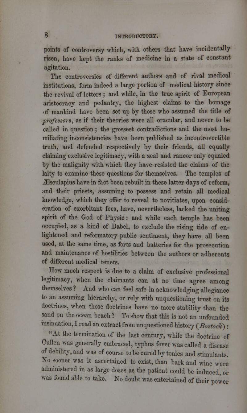 points of controversy which, with others that have incidentally risen, have kept the ranks of medicine in a state of constant agitation. The controversies of different authors and of rival medical institutions, form indeed a large portion of medical history since the revival of letters ; and while, in the true spirit of European aristocracy and pedantry, the highest claims to the homage of mankind have been set up by those who assumed the title of professors, as if their theories were all oracular, and never to be called in question; the grossest contradictions and the most hu- miliating inconsistencies have been published as incontrovertible truth, and defended respectively by their friends, all equally claiming exclusive legitimacy, with a zeal and rancor only equaled by the malignity with which they have resisted the claims of the laity to examine these questions for themselves. The temples of iEsculapius have in fact been rebuilt in these latter days of reform, and their priests, assuming to possess and retain all medical knowledge, which they offer to reveal to novitiates, upon consid- eration of exorbitant fees, have, nevertheless, lacked the uniting spirit of the God of Physic: and while each temple has been occupied, as a kind of Babel, to exclude the rising tide of en- lightened and reformatory public sentiment, they have all been used, at the same time, as forts and batteries for the prosecution and maintenance of hostilities between the authors or adherents of different medical tenets. How much respect is due to a claim of exclusive professional legitimacy, when the claimants can at no time agree among themselves ? And who can feel safe in acknowledging allegiance to an assuming hierarchy, or rely with unquestioning trust on its doctrines, when those doctrines have no more stability than the sand on the ocean beach ? To show that this is not an unfounded insinuation, I read an extract from unquestioned history (Bostoclc): At the termination of the last century, while the doctrine of Cullon was generally embraced, typhus fever was called a disease of debility, and was of course to be cured by tonics and stimulants. No sooner was it ascertained to exist, than bark and wine were administered in as large doses as the patient could be induced, or was found able to take. No doubt was entertained of their power