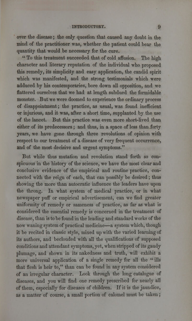 over the disease; the only question that caused any doubt in the mind of the practitioner was, whether the patient could bear the quantity that would be necessary for the cure.  To this treatment succeeded that of cold affusion. The high character and literary reputation of the individual who proposed this remedy, its simplicity and easy application, the candid spirit which was manifested, and the strong testimonials which were adduced by his contemporaries, bore down all opposition, and we flattered ourselves that we had at length subdued the formidable monster. But we were doomed to experience the ordinary process of disappointment; the practice, as usual, was found inefficient or injurious, and it was, after a short time, supplanted by the use of the lancet. But this practice was even more short-lived than either of its predecessors ; and thus, in a space of less than .forty years, we have gone through three revolutions of opinion with respect to our treatment of a disease of very frequent occurrence, and of the most decisive and urgent symptoms. But while thus mutation and revolution stand forth so con- spicuous in the history of the science, we have the most clear and conclusive evidence of the empirical and routine practice, con- nected with the reign of each, that can possibly be desired; thus showing the more than autocratic influence the leaders have upon the throng. In what system of medical practice, or in what newspaper puff or empirical advertisement, can we find greater uniformity of remedy or sameness of practice, as far as what is considered the essential remedy is concerned in the treatment of disease, than is to be found in the leading and standard works of the now waning system of practical medicine—a system which, though it be recited in classic style, mixed up with the varied learning of its authors, and beclouded with all the qualifications of supposed conditions and attendant symptoms, yet, when stripped of its gaudy plumage, and shown in its nakedness and truth, will exhibit a more universal application of a single remedy for all the  ills that flesh is heir to, than can be found in any system considered of an irregular character. Look through the long catalogue of diseases, and you will find one remedy prescribed for nearly all of them, especially for diseases of children. If it is the jaundice, as a matter of course, a small portion of calomel must be taken;