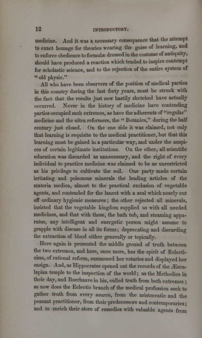 medicine. And it was a necessary consequence that the attempt to exact homage for theories wearing the guise of learning, and to enforce obedience to formulae dressed in the costume of antiquity, should have produced a reaction which tended to inspire contempt for scholastic science, and to the rejection of the entire system of  old physic. All who have been observers of the position of medical parties in this country during the last forty years, must be struck with the fact that the results just now hastily sketched have actually occurred. Never in the history of medicine have contending parties occupied such extremes, as have the adherents of regular medicine and the ultra reformers, the  Botanies, during the half century just closed. On the one side it was claimed, not only that learning is requisite to the medical practitioner, but that this learning must be gained in a particular way, and under the auspi- ces of certain legitimate institutions. On the other, all scientific education was discarded as unnecessary, and the right of every individual to practice medicine was claimed to be as unrestricted as his privilege to cultivate the soil. One party made certain irritating and poisonous minerals the leading articles of the materia medica, almost to the practical exclusion of vegetable agents, and contended for the lancet with a zeal which nearly cut off ordinary hygienic measures; the other rejected all minerals, insisted that the vegetable kingdom supplied us with all needed medicines, and that with these, the bath tub, and steaming appa- ratus, any intelligent and energetic person might assume to grapple with disease in all its forms; deprecating and discarding the extraction of blood either generally or topically. Here again is presented the middle ground of truth between the two extremes, and here, once more, has the spirit of Eclecti- cism, of rational reform, summoned her votaries and displayed her ensign. And, as Hippocrates opened out the records of the iEscu- lapian temple to the inspection of the world; as the Methodics in their day, and Boerhaave in his, culled truth from both extremes ; so now does the Eclectic branch of the medical profession seek to gather truth from every source, from the aristocratic and the peasant practitioner, from their predecessors and contemporaries; and to enrich their store of remedies with valuable agents from