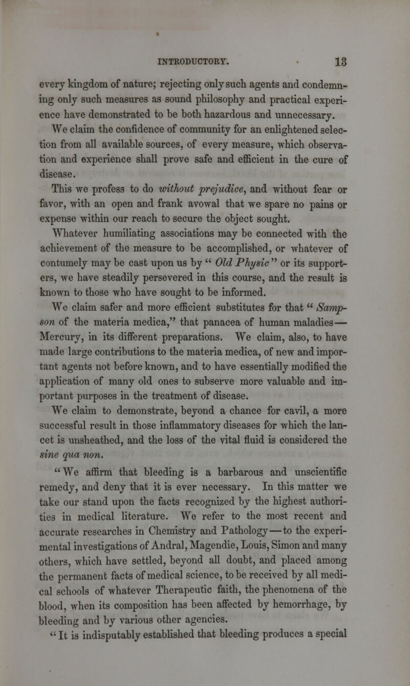 every kingdom of nature; rejecting only such agents and condemn- ing only such measures as sound philosophy and practical experi- ence have demonstrated to be both hazardous and unnecessary. We claim the confidence of community for an enlightened selec- tion from all available sources, of every measure, which observa- tion and experience shall prove safe and efficient in the cure of disease. This we profess to do without prejudice, and without fear or favor, with an open and frank avowal that we spare no pains or expense within our reach to secure the object sought. Whatever humiliating associations may be connected with the achievement of the measure to be accomplished, or whatever of contumely may be cast upon us by  Old Physic  or its support- ers, we have steadily persevered in this course, and the result is known to those who have sought to be informed. We claim safer and more efficient substitutes for that  Samp- son of the materia medica, that panacea of human maladies— Mercury, in its different preparations. We claim, also, to have made large contributions to the materia medica, of new and impor- tant agents not before known, and to have essentially modified the application of many old ones to subserve more valuable and im- portant purposes in the treatment of disease. We claim to demonstrate, beyond a chance for cavil, a more successful result in those inflammatory diseases for which the lan- cet is unsheathed, and the loss of the vital fluid is considered the sine qua non. We affirm that bleeding is a barbarous and unscientific remedy, and deny that it is ever necessary. In this matter we take our stand upon the facts recognized by the highest authori- ties in medical literature. We refer to the most recent and accurate researches in Chemistry and Pathology—to the experi- mental investigations of Andral, Magendie, Louis, Simon and many others, which have settled, beyond all doubt, and placed among the permanent facts of medical science, to be received by all medi- cal schools of whatever Therapeutic faith, the phenomena of the blood, when its composition has been affected by hemorrhage, by bleeding and by various other agencies.  It is indisputably established that bleeding produces a special
