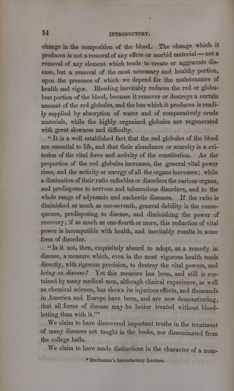 change in the composition of the blood. The change which it produces is not a removal of any effete or morbid material — not a removal of any element which tends to create or aggravate dis- ease, but a removal of the most necessary and healthy portion, upon the presence of which we depend for the maintenance of health and vigor. Bleeding inevitably reduces the red or globu- lous portion of the blood, because it removes or destroys a certain amount of the red globules, and the loss which it produces is readi- ly supplied by absorption of water and of comparatively crude materials, while the highly organized globules are regenerated with great slowness and difficulty.  It is a well established fact that the red globules of the blood are essential to life, and that their abundance or scarcity is a cri- terion of the vital force and activity of the constitution. As the proportion of the red globules increases, the general vital power rises, and the activity or energy of all the organs increases; while a diminution of their ratio enfeebles or disorders the various organs, and predisposes to nervous and tuberculous disorders, and to the whole range of adynamic and cachectic diseases. If the ratio is diminished as much as one-seventh, general debility is the conse- quence, predisposing to disease, and diminishing the power of recovery; if as much as one-fourth or more, this reduction of vital power is incompatible with health, and inevitably results in some form of disorder. Is it not, then, exquisitely absurd to adopt, as a remedy in disease, a measure which, even in the most vigorous health tends directly, with rigorous precision, to destroy the vital powers, and bring on disease? Yet this measure has been, and still is sus- tained by many medical men, although clinical experience, as well as chemical science, has shown its injurious effects, and thousands in America and Europe have been, and are now demonstrating, that all forms of disease may be better treated without blood- letting than with it.* We claim to have discovered important truths in the treatment of many diseases not taught in the books, nor disseminated from the college halls. We claim to have made distinctions in the character of a num- * Buchanan's Introductory Lecture.