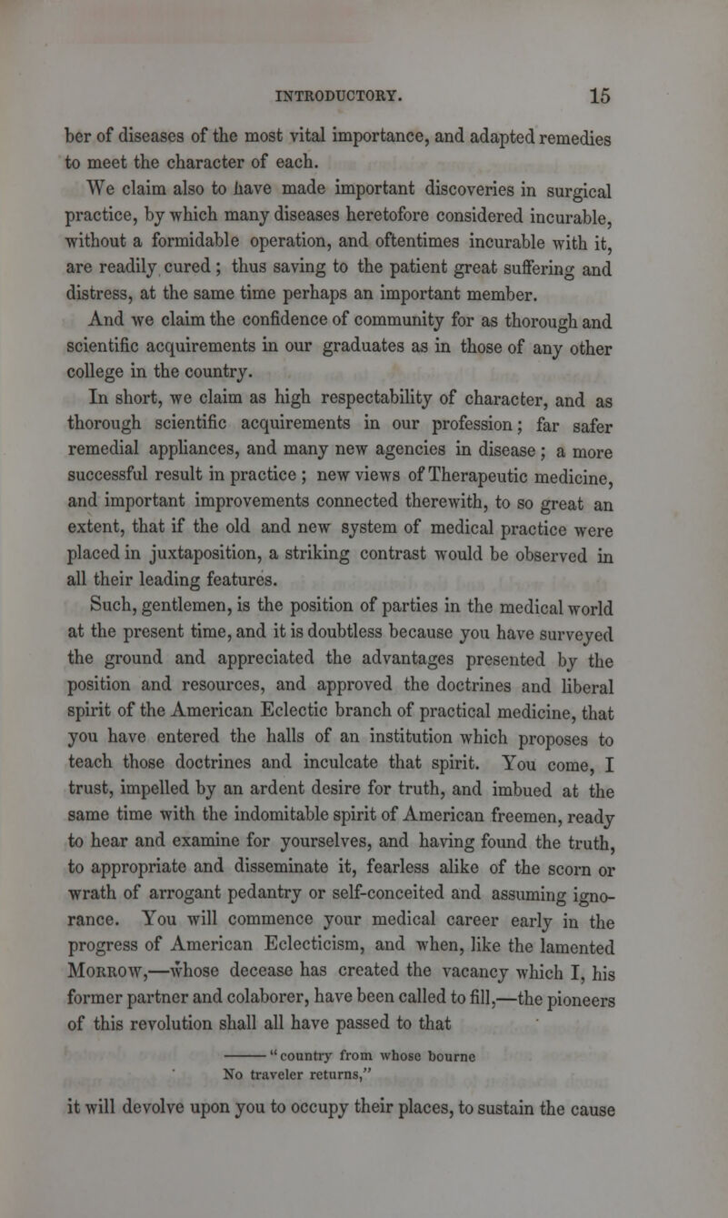 ber of diseases of the most vital importance, and adapted remedies to meet the character of each. We claim also to have made important discoveries in surgical practice, bj which many diseases heretofore considered incurable without a formidable operation, and oftentimes incurable with it are readily cured ; thus saving to the patient great suffering and distress, at the same time perhaps an important member. And we claim the confidence of community for as thorough and scientific acquirements in our graduates as in those of any other college in the country. In short, we claim as high respectability of character, and as thorough scientific acquirements in our profession; far safer remedial appliances, and many new agencies in disease; a more successful result in practice ; new views of Therapeutic medicine and important improvements connected therewith, to so great an extent, that if the old and new system of medical practice were placed in juxtaposition, a striking contrast would be observed in all their leading features. Such, gentlemen, is the position of parties in the medical world at the present time, and it is doubtless because you have surveyed the ground and appreciated the advantages presented by the position and resources, and approved the doctrines and liberal spirit of the American Eclectic branch of practical medicine, that you have entered the halls of an institution which proposes to teach those doctrines and inculcate that spirit. You come, I trust, impelled by an ardent desire for truth, and imbued at the same time with the indomitable spirit of American freemen, ready to hear and examine for yourselves, and having found the truth, to appropriate and disseminate it, fearless alike of the scorn or wrath of arrogant pedantry or self-conceited and assuming igno- rance. You will commence your medical career early in the progress of American Eclecticism, and when, like the lamented Morrow,—whose decease has created the vacancy which I, his former partner and colaborer, have been called to fill,—the pioneers of this revolution shall all have passed to that  country from whose bourne No traveler returns, it will devolve upon you to occupy their places, to sustain the cause