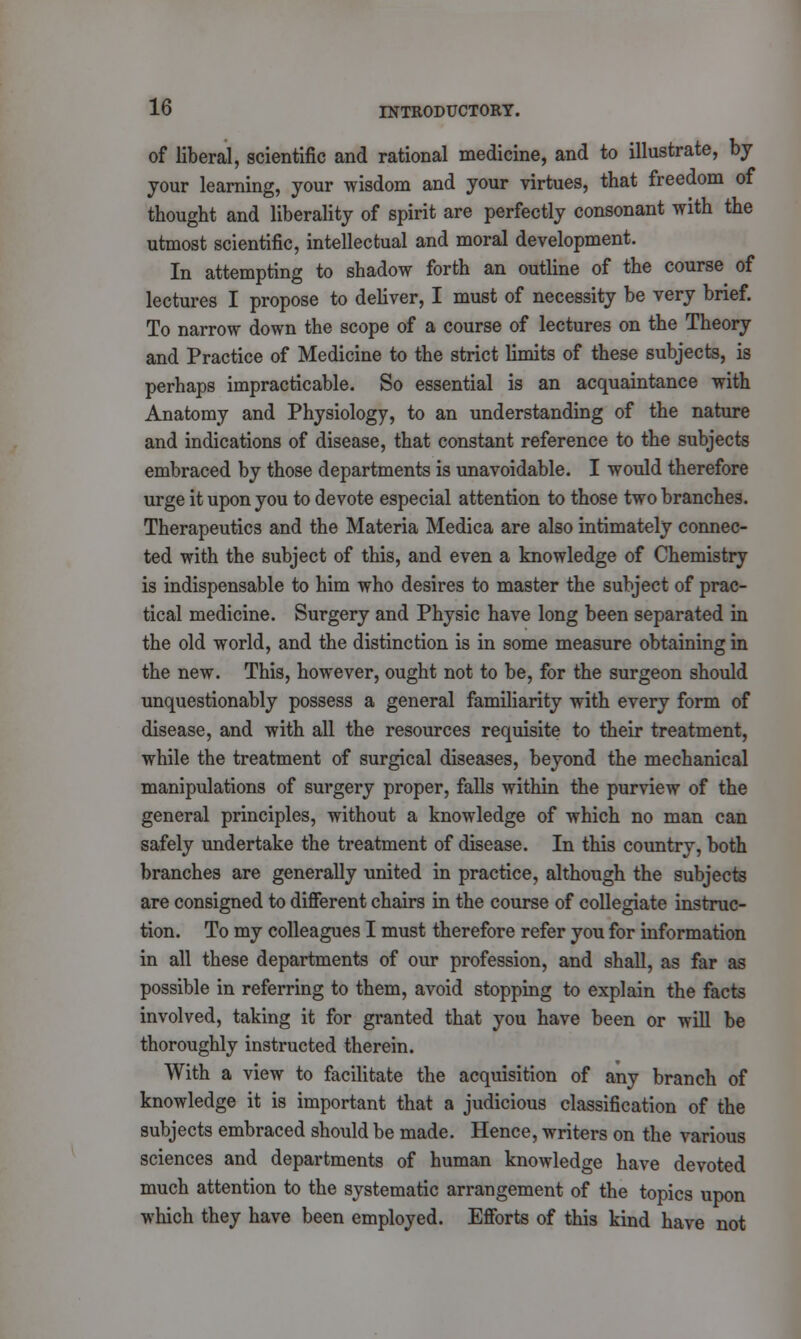 of liberal, scientific and rational medicine, and to illustrate, by your learning, your wisdom and your virtues, that freedom of thought and liberality of spirit are perfectly consonant with the utmost scientific, intellectual and moral development. In attempting to shadow forth an outline of the course of lectures I propose to deliver, I must of necessity be very brief. To narrow down the scope of a course of lectures on the Theory and Practice of Medicine to the strict limits of these subjects, is perhaps impracticable. So essential is an acquaintance with Anatomy and Physiology, to an understanding of the nature and indications of disease, that constant reference to the subjects embraced by those departments is unavoidable. I would therefore urge it upon you to devote especial attention to those two branches. Therapeutics and the Materia Medica are also intimately connec- ted with the subject of this, and even a knowledge of Chemistry is indispensable to him who desires to master the subject of prac- tical medicine. Surgery and Physic have long been separated in the old world, and the distinction is in some measure obtaining in the new. This, however, ought not to be, for the surgeon should unquestionably possess a general familiarity with every form of disease, and with all the resources requisite to their treatment, while the treatment of surgical diseases, beyond the mechanical manipulations of surgery proper, falls within the purview of the general principles, without a knowledge of which no man can safely undertake the treatment of disease. In this country, both branches are generally united in practice, although the subjects are consigned to different chairs in the course of collegiate instruc- tion. To my colleagues I must therefore refer you for information in all these departments of our profession, and shall, as far as possible in referring to them, avoid stopping to explain the facts involved, taking it for granted that you have been or will be thoroughly instructed therein. With a view to facilitate the acquisition of any branch of knowledge it is important that a judicious classification of the subjects embraced should be made. Hence, writers on the various sciences and departments of human knowledge have devoted much attention to the systematic arrangement of the topics upon which they have been employed. Efforts of this kind have not