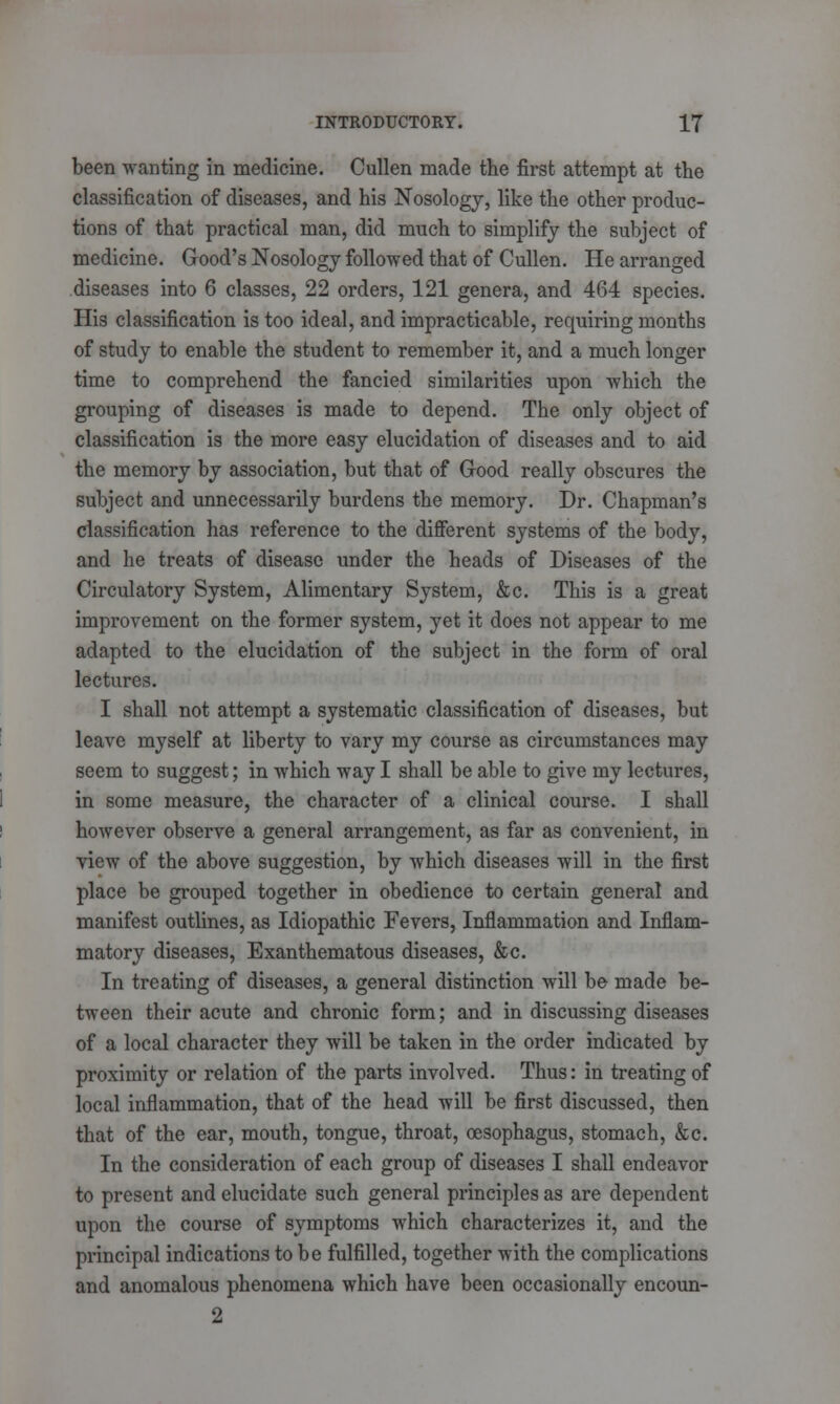 been wanting in medicine. Cullen made the first attempt at the classification of diseases, and his Nosology, like the other produc- tions of that practical man, did much to simplify the subject of medicine. Good's Nosology followed that of Cullen. He arranged diseases into 6 classes, 22 orders, 121 genera, and 464 species. His classification is too ideal, and impracticable, requiring months of study to enable the student to remember it, and a much longer time to comprehend the fancied similarities upon which the grouping of diseases is made to depend. The only object of classification is the more easy elucidation of diseases and to aid the memory by association, but that of Good really obscures the subject and unnecessarily burdens the memory. Dr. Chapman's classification has reference to the different systems of the body, and he treats of disease under the heads of Diseases of the Circulatory System, Alimentary System, &c. This is a great improvement on the former system, yet it does not appear to me adapted to the elucidation of the subject in the form of oral lectures. I shall not attempt a systematic classification of diseases, but leave myself at liberty to vary my course as circumstances may seem to suggest; in which way I shall be able to give my lectures, in some measure, the character of a clinical course. I shall however observe a general arrangement, as far as convenient, in view of the above suggestion, by which diseases will in the first place be grouped together in obedience to certain general and manifest outlines, as Idiopathic Fevers, Inflammation and Inflam- matory diseases, Exanthematous diseases, &c. In treating of diseases, a general distinction will be made be- tween their acute and chronic form; and in discussing diseases of a local character they will be taken in the order indicated by proximity or relation of the parts involved. Thus: in treating of local inflammation, that of the head will be first discussed, then that of the ear, mouth, tongue, throat, oesophagus, stomach, &c. In the consideration of each group of diseases I shall endeavor to present and elucidate such general principles as are dependent upon the course of symptoms which characterizes it, and the principal indications to be fulfilled, together with the complications and anomalous phenomena which have been occasionally encoun- 2