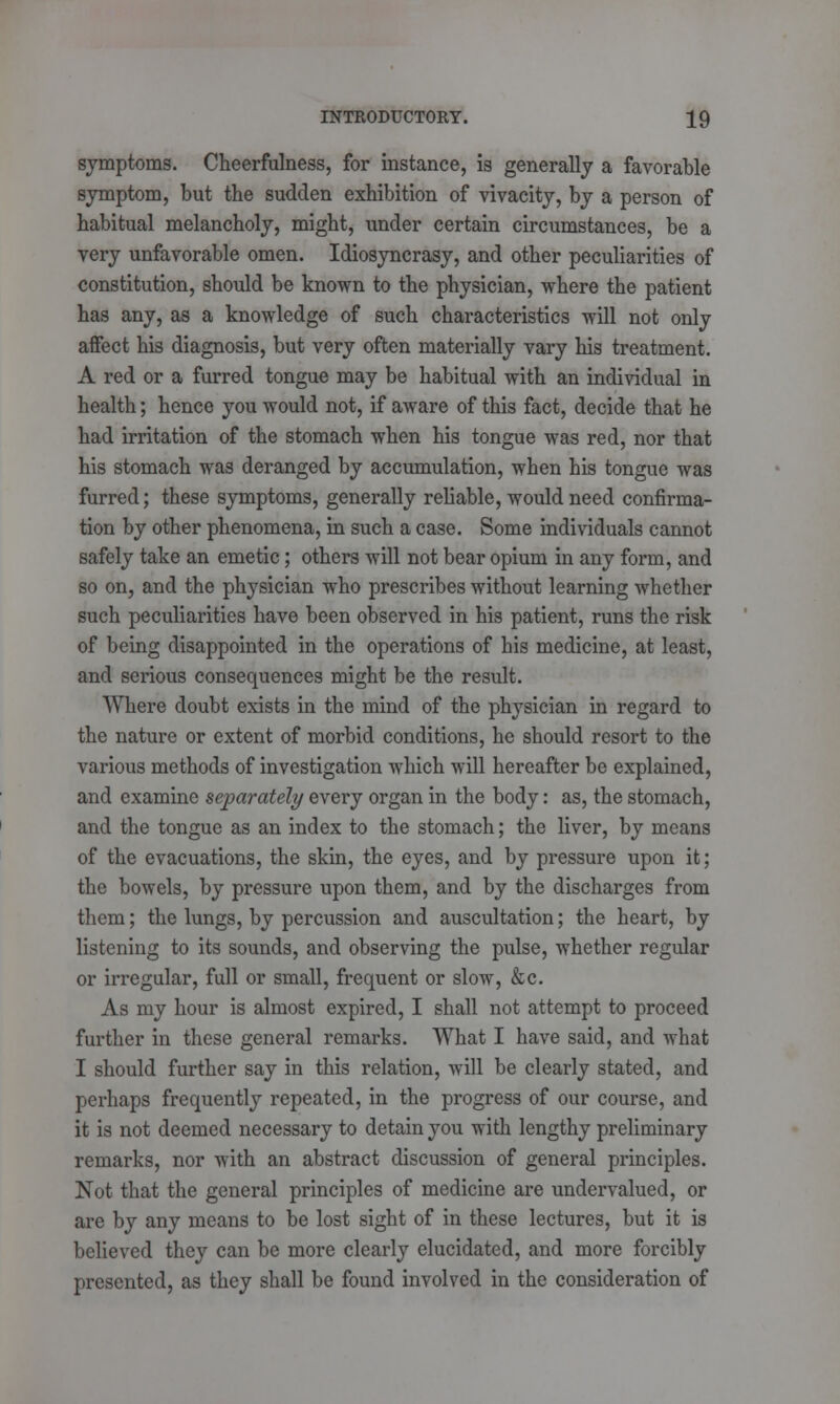 symptoms. Cheerfulness, for instance, is generally a favorable symptom, but the sudden exhibition of vivacity, by a person of habitual melancholy, might, under certain circumstances, be a very unfavorable omen. Idiosyncrasy, and other peculiarities of constitution, should be known to the physician, where the patient has any, as a knowledge of such characteristics will not only affect his diagnosis, but very often materially vary his treatment. A red or a furred tongue may be habitual with an individual in health; hence you would not, if aware of this fact, decide that he had irritation of the stomach when his tongue was red, nor that his stomach was deranged by accumulation, when his tongue was furred; these symptoms, generally reliable, would need confirma- tion by other phenomena, in such a case. Some individuals cannot safely take an emetic; others will not bear opium in any form, and so on, and the physician who prescribes without learning whether such peculiarities have been observed in his patient, runs the risk of being disappointed in the operations of his medicine, at least, and serious consequences might be the result. Where doubt exists in the mind of the physician in regard to the nature or extent of morbid conditions, he should resort to the various methods of investigation which will hereafter be explained, and examine separately every organ in the body: as, the stomach, and the tongue as an index to the stomach; the liver, by means of the evacuations, the skin, the eyes, and by pressure upon it; the bowels, by pressure upon them, and by the discharges from them; the lungs, by percussion and auscultation; the heart, by listening to its sounds, and observing the pulse, whether regular or irregular, full or small, frequent or slow, &c. As my hour is almost expired, I shall not attempt to proceed further in these general remarks. What I have said, and what I should further say in this relation, will be clearly stated, and perhaps frequently repeated, in the progress of our course, and it is not deemed necessary to detain you with lengthy preliminary remarks, nor with an abstract discussion of general principles. Not that the general principles of medicine are undervalued, or are by any means to be lost sight of in these lectures, but it is believed they can be more clearly elucidated, and more forcibly presented, as they shall be found involved in the consideration of