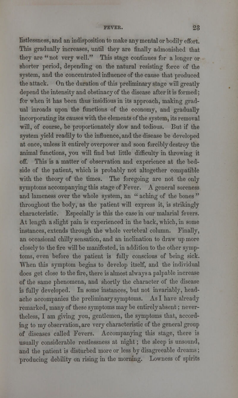 listlessness, and an indisposition to make any mental or bodily effort. This gradually increases, until they are finally admonished that they are not very well. This stage continues for a longer or shorter period, depending on the natural resisting force of the system, and the concentrated influence of the cause that produced the attack. On the duration of this preliminary stage will greatly depend the intensity and obstinacy of the disease after it is formed; for when it has been thus insidious in its approach, making grad- ual inroads upon the functions of the economy, and gradually incorporating its causes with the elements of the system, its removal will, of course, be proportionately slow and tedious. But if the system yield readily to the influence, and the disease be developed at once, unless it entirely overpower and soon forcibly destroy the animal functions, you will find but little difficulty in throwing it off. This is a matter of observation and experience at the bed- side of the patient, which is probably not altogether compatible with the theory of the times. The foregoing are not the only symptoms accompanying this stage of Fever. A general soreness and lameness over the whole system, an  aching of the bones  throughout the body, as the patient will express it, is strikingly characteristic. Especially is this the casein our malarial fevers. At length a slight pain is experienced in the back, which, in some instances, extends through the whole vertebral column. Finally, an occasional chilly sensation, and an inclination to draw up more closely to the fire will be manifested, in addition to the other symp- toms, even before the patient is fully conscious of being sick. When this symptom begins to develop itself, and the individual does get close to the fire, there is almost always a palpable increase of the same phenomena, and shortly the character of the disease is fully developed. In some instances, but not invariably, head- ache accompanies the preliminary symptoms. As I have already remarked, many of these symptoms may be entirely absent; never- theless, I am giving you, gentlemen, the symptoms that, accord- ing to my observation, are very characteristic of the general group of diseases called Fevers. Accompanying this stage, there is usually considerable restlessness at night; the sleep is unsound, and the patient is disturbed more or less by disagreeable dreams; producing debility on rising in the morning. Lowness of spirits