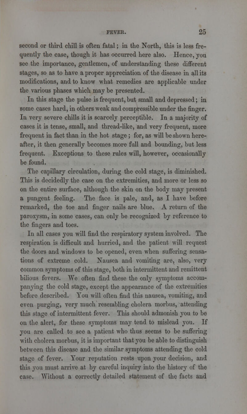 second or third chill is often fatal; in the North, this is less fre- quently the case, though it has occurred here also. Hence, you see the importance, gentlemen, of understanding these different stages, so as to have a proper appreciation of the disease in all its modifications, and to know what remedies are applicable under the various phases which may be presented. In this stage the pulse is frequent, but small and depressed; in some cases hard, in others weak and compressible under the finger. In very severe chills it is scarcely perceptible. In a majority of cases it is tense, small, and thread-like, and very frequent, more frequent in fact than in the hot stage ; for, as will be shown here- after, it then generally becomes more full and bounding, but less frequent. Exceptions to these rules will, however, occasionally be found. The capillary circulation, during the cold stage, is diminished. This is decidedly the case on the extremities, and more or less so on the entire surface, although the skin on the body may present a pungent feeling. The face is pale, and, as I have before remarked, the toe and finger nails are blue. A return of the paroxysm, in some cases, can only be recognized by reference to the fingers and toes. In all cases you will find the respiratory system involved. The respiration is difficult and hurried, and the patient will request the doors and windows to be opened, even when suffering sensa- tions of extreme cold. Nausea and vomiting are, also, very common symptoms of this stage, both in intermittent and remittent bilious fevers. We often find these the only symptoms accom- panying the cold stage, except the appearance of the extremities before described. You will often find this nausea, vomiting, and even purging, very much resembling cholera morbus, attending this stage of intermittent fever. This should admonish you to be on the alert, for these symptoms may tend to mislead you. If you are called to see a patient who thus seems to be suffering with cholera morbus, it is important that you be able to distinguish between this disease and the similar symptoms attending the cold stage of fever. Your reputation rests upon your decision, and this you must arrive at by careful inquiry into the history of the case. Without a correctly detailed statement of the facts and