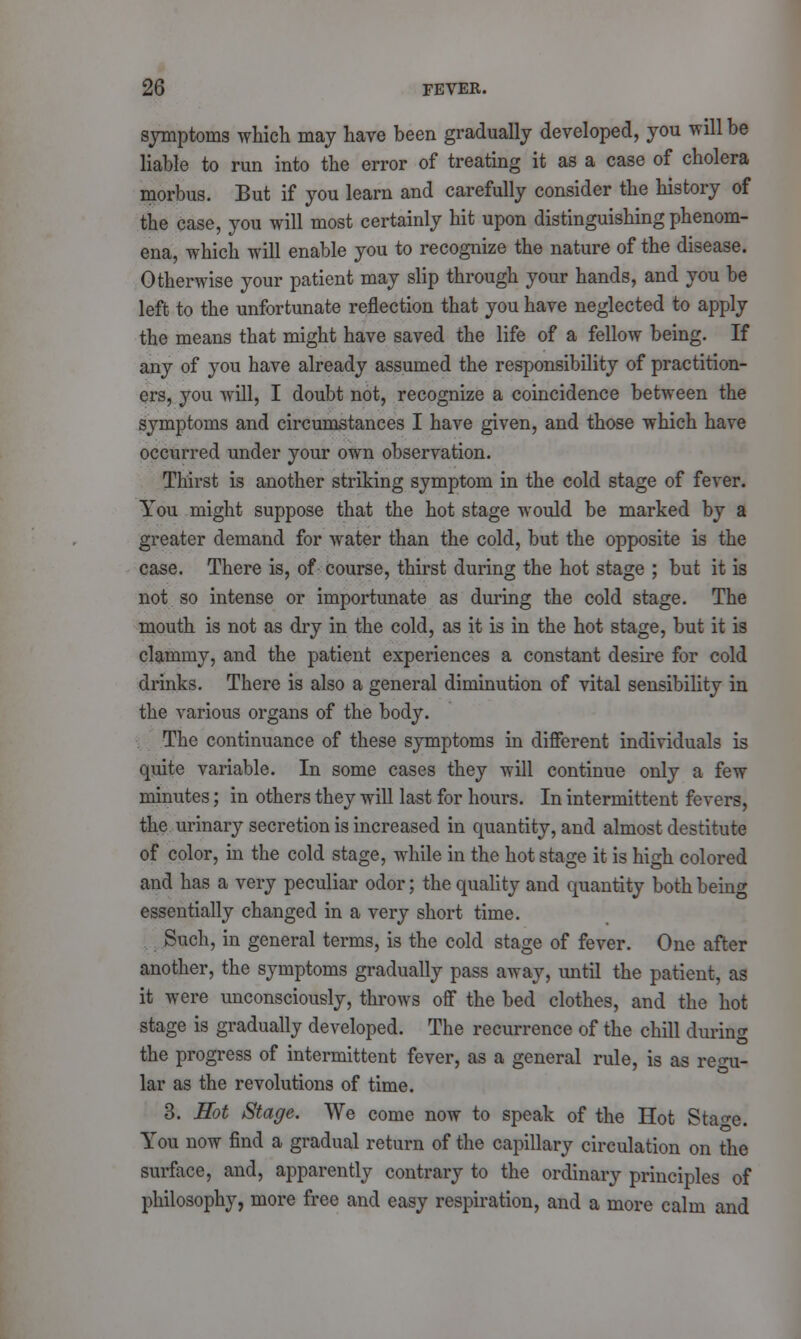 symptoms which may have been gradually developed, you will be liable to run into the error of treating it as a case of cholera morbus. But if you learn and carefully consider the history of the case, you will most certainly hit upon distinguishing phenom- ena, which will enable you to recognize the nature of the disease. Otherwise your patient may slip through your hands, and you be left to the unfortunate reflection that you have neglected to apply the means that might have saved the life of a fellow being. If any of you have already assumed the responsibility of practition- ers, you will, I doubt not, recognize a coincidence between the symptoms and circumstances I have given, and those which have occurred under your own observation. Thirst is another striking symptom in the cold stage of fever. You might suppose that the hot stage would be marked by a greater demand for water than the cold, but the opposite is the case. There is, of course, thirst during the hot stage ; but it is not so intense or importunate as during the cold stage. The mouth is not as dry in the cold, as it is in the hot stage, but it is clammy, and the patient experiences a constant desire for cold drinks. There is also a general diminution of vital sensibility in the various organs of the body. The continuance of these symptoms in different individuals is quite variable. In some cases they will continue only a few minutes; in others they will last for hours. In intermittent fevers, the urinary secretion is increased in quantity, and almost destitute of color, in the cold stage, while in the hot stage it is high colored and has a very peculiar odor; the quality and quantity both beinc essentially changed in a very short time. Such, in general terms, is the cold stage of fever. One after another, the symptoms gradually pass away, until the patient, as it were unconsciously, throws off the bed clothes, and the hot stage is gradually developed. The recurrence of the chill during the progress of intermittent fever, as a general rule, is as regu- lar as the revolutions of time. 3. Hot Stage. We come now to speak of the Hot Stao-e. You now find a gradual return of the capillary circulation on the surface, and, apparently contrary to the ordinary principles of philosophy, more free and easy respiration, and a more calm and