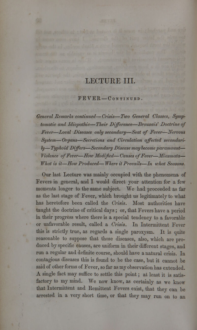 LECTURE III. FEVER — Continued. General Remarks continued—Crisis—Two General Classes, Symp- tomatic and Idiopathic—Their Difference—Brousais' Doctrine of Fever—Local Diseases only secondary—Seat of Fever—Nervous System—Organs—Secretions and Circulation affected secondari- ly— Typhoid Differs—Secondary Disease may become paramount— Violence of Fever—How Modified— Causes of Fever—Miasmata— What is it—How Produced— Where it Prevails—In what Seasons. Our last Lecture was mainly occupied with the phenomena of Fevers in general, and I would direct your attention for a few moments longer to the same subject. We had proceeded as far as the last stage of Fever, which brought us legitimately to what has heretofore been called the Crisis. Most authorities have taught the doctrine of critical days ; or, that Fevers have a period in their progress where there is a special tendency to a favorable or unfavorable result, called a Crisis, In Intermittent Fever this is strictly true, as regards a single paroxysm. It is quite reasonable to suppose that those diseases, also, which are pro- duced by specific causes, are uniform in their different stages, and run a regular and definite course, should have a natural crisis. In contagious diseases this is found to be the case, but it cannot be said of other forms of Fever, so far as my observation has extended. A single fact may suffice to settle this point; at least it is satis- factory to my mind. We now know, as certainly as we know that Intermittent and Remittent Fevers exist, that they can be arrested in a very short time, or that they may run on to an