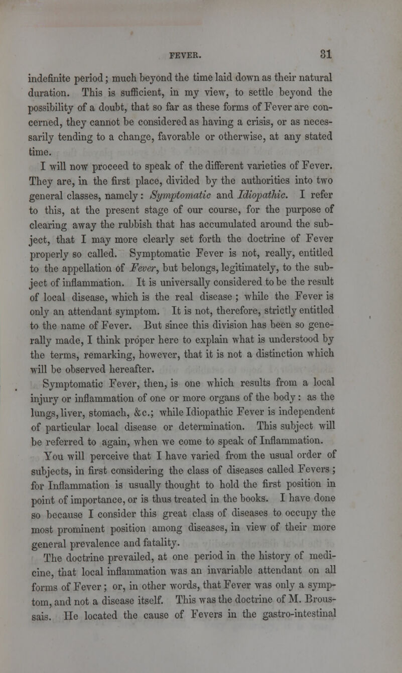 indefinite period; much beyond the time laid down as their natural duration. This is sufficient, in my view, to settle beyond the possibility of a doubt, that so far as these forms of Fever are con- cerned, they cannot be considered as having a crisis, or as neces- sarily tending to a change, favorable or otherwise, at any stated time. I will now proceed to speak of the different varieties of Fever. They are, in the first place, divided by the authorities into two general classes, namely: Symptomatic and Idiopathic. I refer to this, at the present stage of our course, for the purpose of clearing away the rubbish that has accumulated around the sub- ject, that I may more clearly set forth the doctrine of Fever properly so called. Symptomatic Fever is not, really, entitled to the appellation of Fever, but belongs, legitimately, to the sub- ject of inflammation. It is universally considered to be the result of local disease, which is the real disease ; while the Fever is only an attendant symptom. It is not, therefore, strictly entitled to the name of Fever. But since this division has been so gene- rally made, I think proper here to explain what is understood by the terms, remarking, however, that it is not a distinction which will be observed hereafter. Symptomatic Fever, then, is one which results from a local injury or inflammation of one or more organs of the body : as the lungs, liver, stomach, &c; while Idiopathic Fever is independent of particular local disease or determination. This subject will be referred to again, when we come to speak of Inflammation. You will perceive that I have varied from the usual order of subjects, in first considering the class of diseases called Fevers ; for Inflammation is usually thought to hold the first position in point of importance, or is thus treated in the books. I have done so because I consider this great class of diseases to occupy the most prominent position among diseases, in view of their more general prevalence and fatality. The doctrine prevailed, at one period in the history of medi- cine, that local inflammation was an invariable attendant on all forms of Fever; or, in other words, that Fever was only a symp- tom, and not a disease itself. This was the doctrine of M. Brous- sais. He located the cause of Fevers in the gastro-intestinal