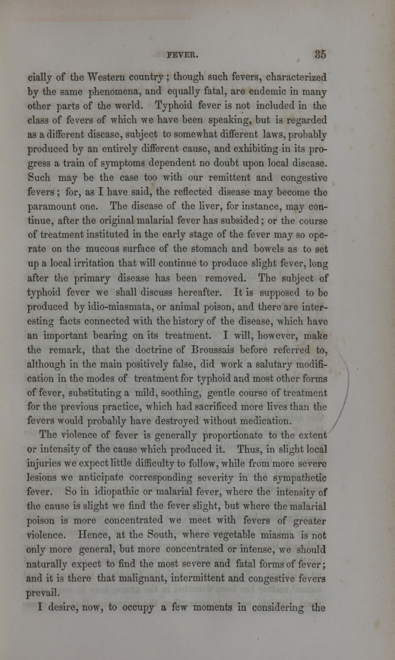 cially of the Western country; though such fevers, characterized by the same phenomena, and equally fatal, are endemic in many other parts of the world. Typhoid fever is not included in the class of fevers of which we have been speaking, but is regarded as a different disease, subject to somewhat different laws, probably produced by an entirely different cause, and exhibiting in its pro- gress a train of symptoms dependent no doubt upon local disease. Such may be the case too with our remittent and congestive fevers; for, as I have said, the reflected disease may become the paramount one. The disease of the liver, for instance, may con- tinue, after the original malarial fever has subsided; or the course of treatment instituted in the early stage of the fever may so ope- rate on the mucous surface of the stomach and bowels as to set up a local irritation that will continue to produce slight fever, long after the primary disease has been removed. The subject of typhoid fever we shall discuss hereafter. It is supposed to be produced by idio-miasmata, or animal poison, and there are inter- esting facts connected with the history of the disease, which have an important bearing on its treatment. I will, however, make the remark, that the doctrine of Broussais before referred to, although in the main positively false, did work a salutary modifi- cation in the modes of treatment for typhoid and most other forms of fever, substituting a mild, soothing, gentle course of treatment for the previous practice, which had sacrificed more lives than the fevers would probably have destroyed without medication. The violence of fever is generally proportionate to the extent or intensity of the cause which produced it. Thus, in slight local injuries we expect little difficulty to follow, while from more severe lesions we anticipate corresponding severity in the sympathetic fever. So in idiopathic or malarial fever, where the intensity of the cause is slight we find the fever slight, but where the malarial poison is more concentrated we meet with fevers of greater violence. Hence, at the South, where vegetable miasma is not only more general, but more concentrated or intense, we should naturally expect to find the most severe and fatal forms of fever; and it is there that malignant, intermittent and congestive fevers prevail. I desire, now, to occupy a few moments in considering the