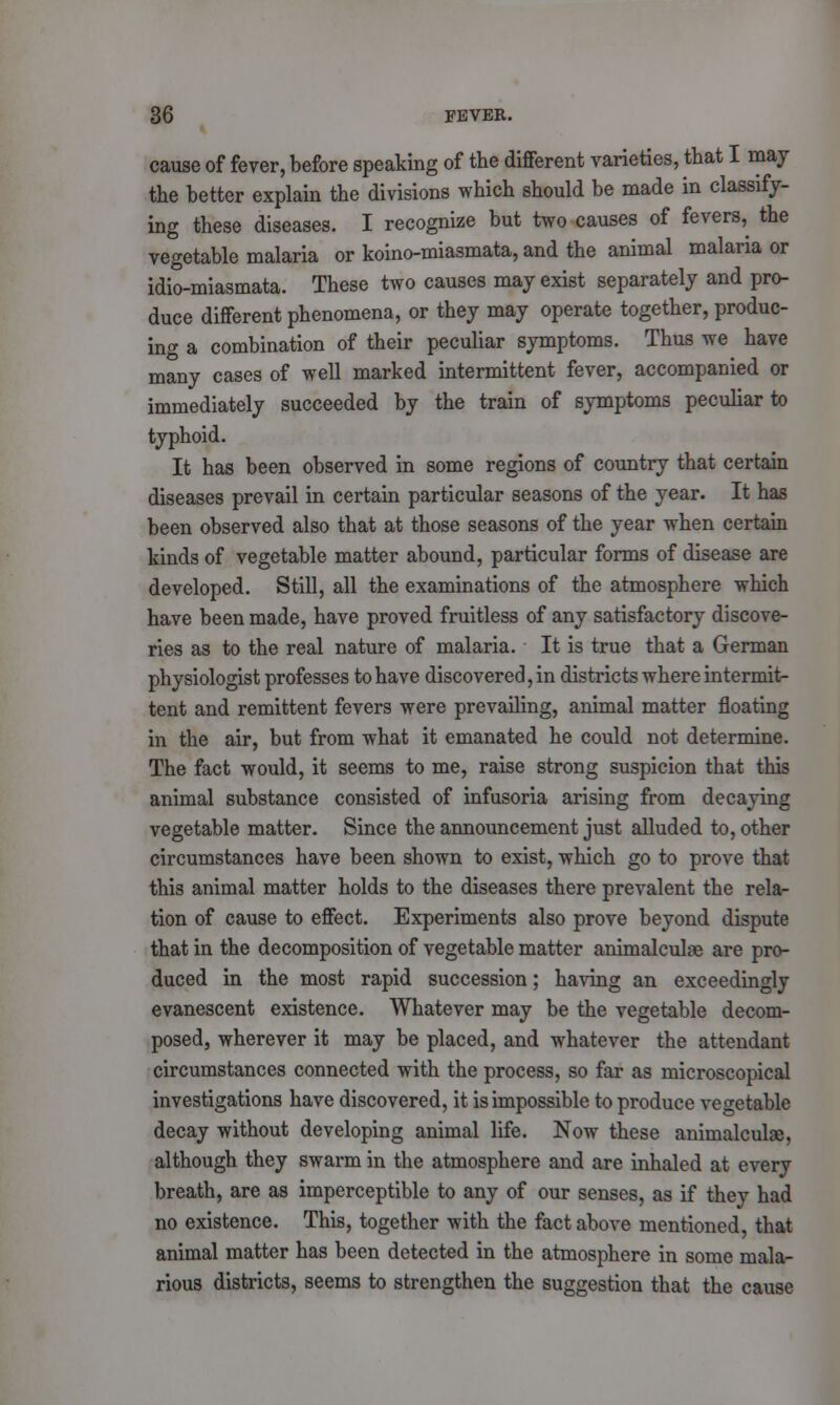 cause of fever, before speaking of the different varieties, that I may the better explain the divisions which should be made in classify- ing these diseases. I recognize but two causes of fevers,^ the vegetable malaria or koino-miasmata, and the animal malaria or idio-miasmata. These two causes may exist separately and pro- duce different phenomena, or they may operate together, produc- ing a combination of their peculiar symptoms. Thus we have many cases of well marked intermittent fever, accompanied or immediately succeeded by the train of symptoms peculiar to typhoid. It has been observed in some regions of country that certain diseases prevail in certain particular seasons of the year. It has been observed also that at those seasons of the year when certain kinds of vegetable matter abound, particular forms of disease are developed. Still, all the examinations of the atmosphere which have been made, have proved fruitless of any satisfactory discove- ries as to the real nature of malaria. It is true that a German physiologist professes to have discovered, in districts where intermit- tent and remittent fevers were prevailing, animal matter floating in the air, but from what it emanated he could not determine. The fact would, it seems to me, raise strong suspicion that this animal substance consisted of infusoria arising from decaying vegetable matter. Since the announcement just alluded to, other circumstances have been shown to exist, which go to prove that this animal matter holds to the diseases there prevalent the rela- tion of cause to effect. Experiments also prove beyond dispute that in the decomposition of vegetable matter animalculae are pro- duced in the most rapid succession; having an exceedingly evanescent existence. Whatever may be the vegetable decom- posed, wherever it may be placed, and whatever the attendant circumstances connected with the process, so far as microscopical investigations have discovered, it is impossible to produce vegetable decay without developing animal life. Now these animalculae, although they swarm in the atmosphere and are inhaled at every breath, are as imperceptible to any of our senses, as if they had no existence. This, together with the fact above mentioned, that animal matter has been detected in the atmosphere in some mala- rious districts, seems to strengthen the suggestion that the cause