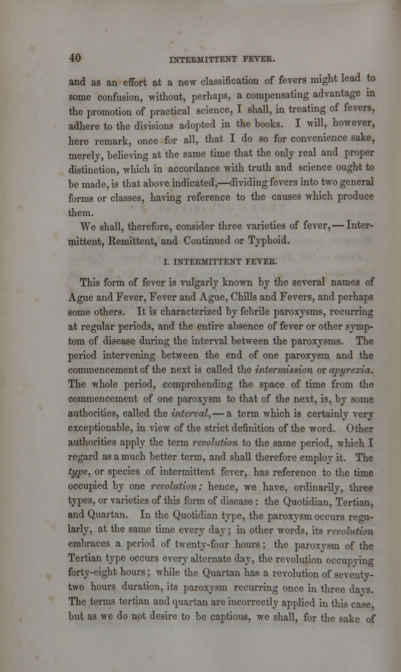 and as an effort at a new classification of fevers might lead to some confusion, without, perhaps, a compensating advantage in the promotion of practical science, I shall, in treating of fevers, adhere to the divisions adopted in the books. I will, however, here remark, once for all, that I do so for convenience sake, merely, believing at the same time that the only real and proper distinction, which in accordance with truth and science ought to be made, is that above indicated,—dividing fevers into two general forms or classes, having reference to the causes which produce them. We shall, therefore, consider three varieties of fever,— Inter- mittent, Remittent, and Continued or Typhoid. I. INTERMITTENT FEVER. This form of fever is vulgarly known by the several names of Ague and Fever, Fever and Ague, Chills and Fevers, and perhaps some others. It is characterized by febrile paroxysms, recurring at regular periods, and the entire absence of fever or other symp- tom of disease during the interval between the paroxysms. The period intervening between the end of one paroxysm and the commencement of the next is called the intermission or apyrexia. The whole period, comprehending the space of time from the commencement of one paroxysm to that of the next, is, by some authorities, called the interval,— a term which is certainly very exceptionable, in view of the strict definition of the word. Other authorities apply the term revolution to the same period, which I regard as a much better term, and shall therefore employ it. The type, or species of intermittent fever, has reference to the time occupied by one revolution; hence, we have, ordinarily, three types, or varieties of this form of disease : the Quotidian, Tertian, and Quartan. In the Quotidian type, the paroxysm occurs regu- larly, at the same time every day; in other words, its revolution embraces a period of twenty-four hours; the paroxysm of the Tertian type occurs every alternate day, the revolution occupying forty-eight hours; while the Quartan has a revolution of seventy- two hours duration, its paroxysm recurring once in three davs. The terms tertian and quartan are incorrectly applied in this case but as we do not desire to be captious, we shall, for the sake of